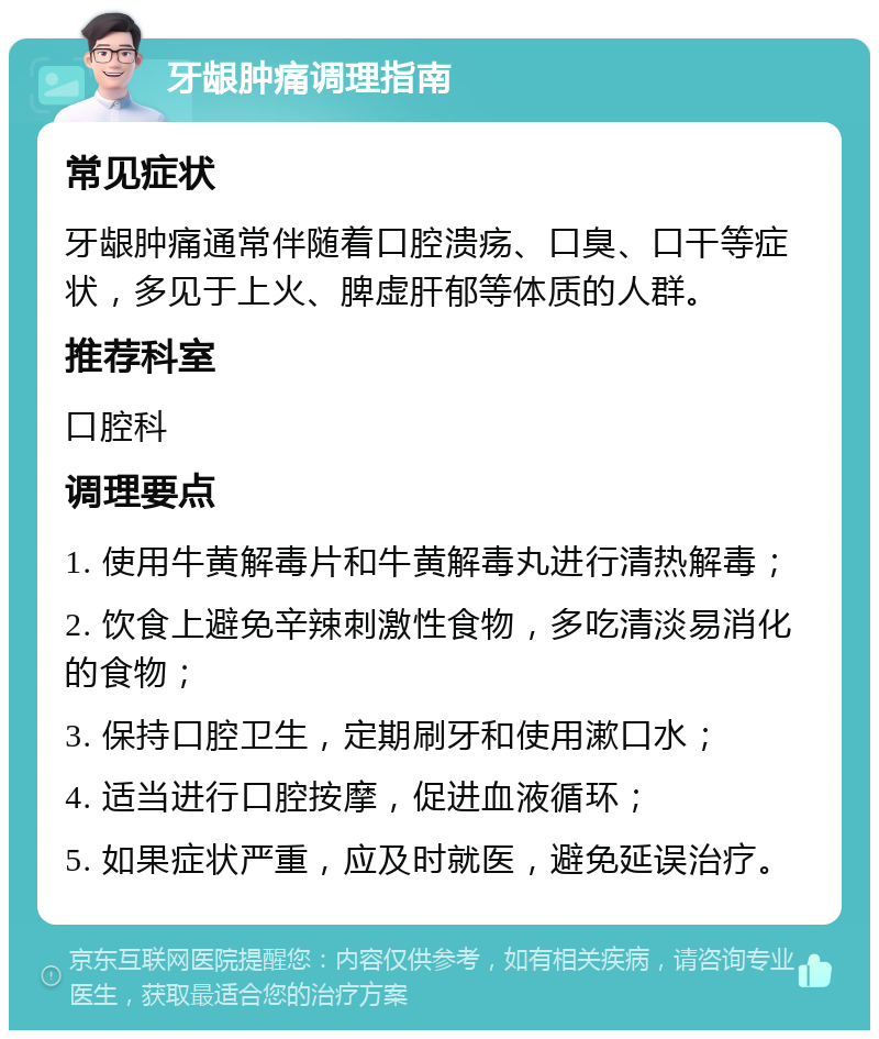 牙龈肿痛调理指南 常见症状 牙龈肿痛通常伴随着口腔溃疡、口臭、口干等症状，多见于上火、脾虚肝郁等体质的人群。 推荐科室 口腔科 调理要点 1. 使用牛黄解毒片和牛黄解毒丸进行清热解毒； 2. 饮食上避免辛辣刺激性食物，多吃清淡易消化的食物； 3. 保持口腔卫生，定期刷牙和使用漱口水； 4. 适当进行口腔按摩，促进血液循环； 5. 如果症状严重，应及时就医，避免延误治疗。