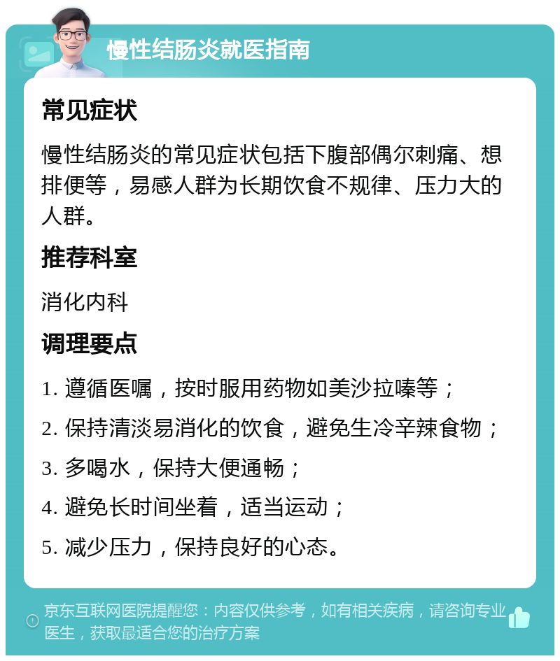 慢性结肠炎就医指南 常见症状 慢性结肠炎的常见症状包括下腹部偶尔刺痛、想排便等，易感人群为长期饮食不规律、压力大的人群。 推荐科室 消化内科 调理要点 1. 遵循医嘱，按时服用药物如美沙拉嗪等； 2. 保持清淡易消化的饮食，避免生冷辛辣食物； 3. 多喝水，保持大便通畅； 4. 避免长时间坐着，适当运动； 5. 减少压力，保持良好的心态。