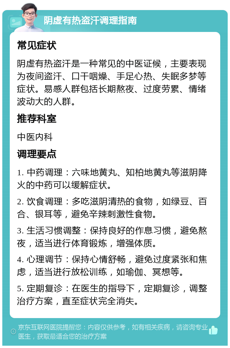 阴虚有热盗汗调理指南 常见症状 阴虚有热盗汗是一种常见的中医证候，主要表现为夜间盗汗、口干咽燥、手足心热、失眠多梦等症状。易感人群包括长期熬夜、过度劳累、情绪波动大的人群。 推荐科室 中医内科 调理要点 1. 中药调理：六味地黄丸、知柏地黄丸等滋阴降火的中药可以缓解症状。 2. 饮食调理：多吃滋阴清热的食物，如绿豆、百合、银耳等，避免辛辣刺激性食物。 3. 生活习惯调整：保持良好的作息习惯，避免熬夜，适当进行体育锻炼，增强体质。 4. 心理调节：保持心情舒畅，避免过度紧张和焦虑，适当进行放松训练，如瑜伽、冥想等。 5. 定期复诊：在医生的指导下，定期复诊，调整治疗方案，直至症状完全消失。