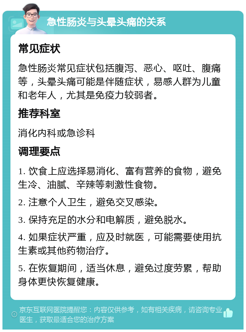 急性肠炎与头晕头痛的关系 常见症状 急性肠炎常见症状包括腹泻、恶心、呕吐、腹痛等，头晕头痛可能是伴随症状，易感人群为儿童和老年人，尤其是免疫力较弱者。 推荐科室 消化内科或急诊科 调理要点 1. 饮食上应选择易消化、富有营养的食物，避免生冷、油腻、辛辣等刺激性食物。 2. 注意个人卫生，避免交叉感染。 3. 保持充足的水分和电解质，避免脱水。 4. 如果症状严重，应及时就医，可能需要使用抗生素或其他药物治疗。 5. 在恢复期间，适当休息，避免过度劳累，帮助身体更快恢复健康。