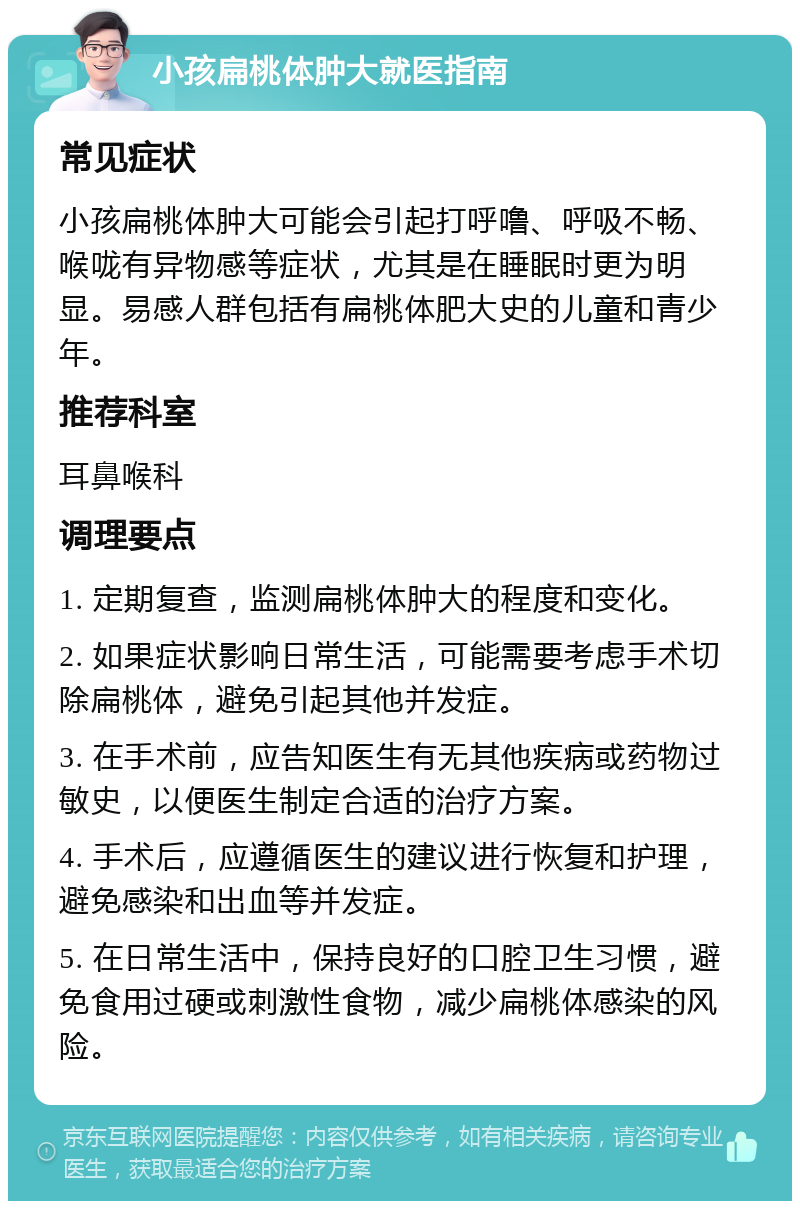 小孩扁桃体肿大就医指南 常见症状 小孩扁桃体肿大可能会引起打呼噜、呼吸不畅、喉咙有异物感等症状，尤其是在睡眠时更为明显。易感人群包括有扁桃体肥大史的儿童和青少年。 推荐科室 耳鼻喉科 调理要点 1. 定期复查，监测扁桃体肿大的程度和变化。 2. 如果症状影响日常生活，可能需要考虑手术切除扁桃体，避免引起其他并发症。 3. 在手术前，应告知医生有无其他疾病或药物过敏史，以便医生制定合适的治疗方案。 4. 手术后，应遵循医生的建议进行恢复和护理，避免感染和出血等并发症。 5. 在日常生活中，保持良好的口腔卫生习惯，避免食用过硬或刺激性食物，减少扁桃体感染的风险。