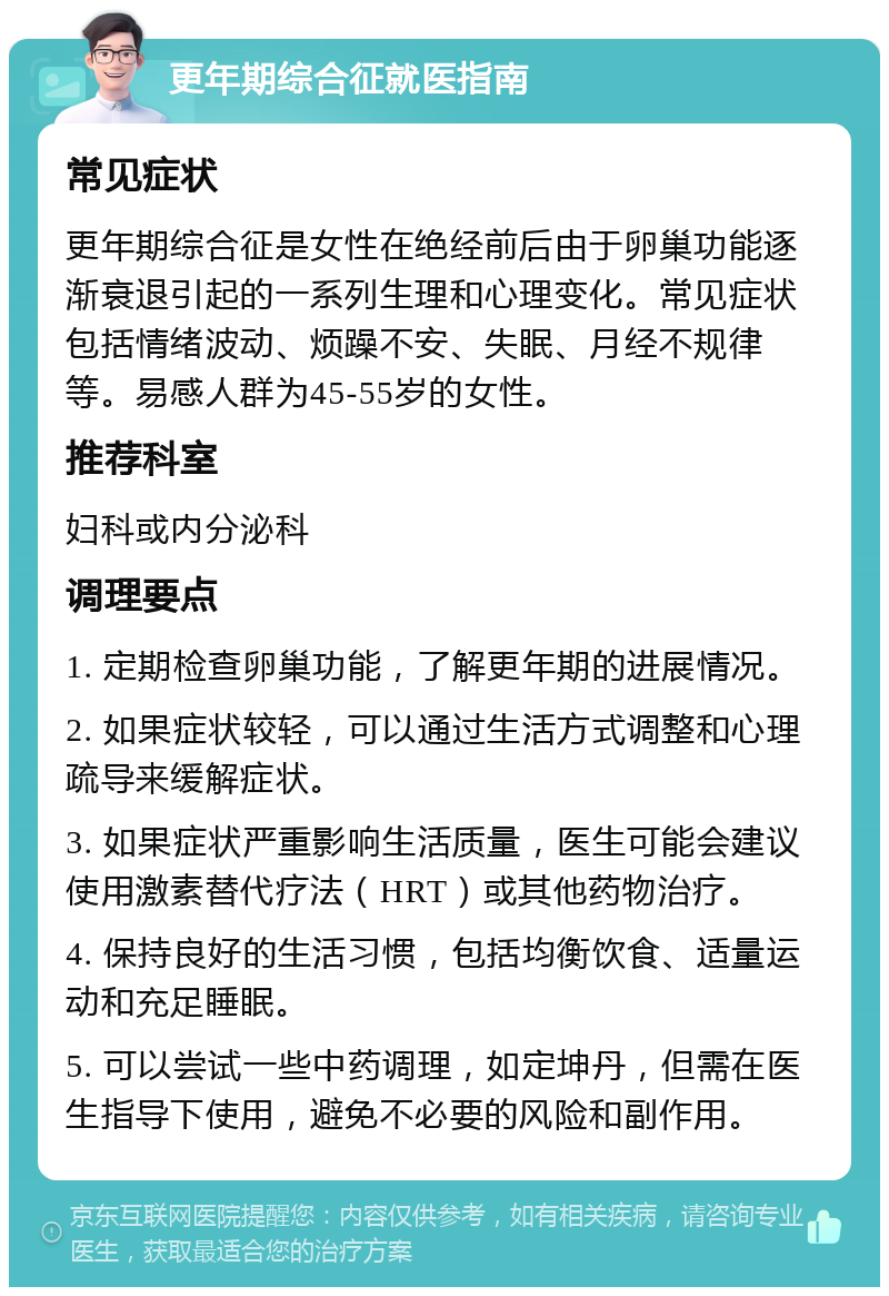 更年期综合征就医指南 常见症状 更年期综合征是女性在绝经前后由于卵巢功能逐渐衰退引起的一系列生理和心理变化。常见症状包括情绪波动、烦躁不安、失眠、月经不规律等。易感人群为45-55岁的女性。 推荐科室 妇科或内分泌科 调理要点 1. 定期检查卵巢功能，了解更年期的进展情况。 2. 如果症状较轻，可以通过生活方式调整和心理疏导来缓解症状。 3. 如果症状严重影响生活质量，医生可能会建议使用激素替代疗法（HRT）或其他药物治疗。 4. 保持良好的生活习惯，包括均衡饮食、适量运动和充足睡眠。 5. 可以尝试一些中药调理，如定坤丹，但需在医生指导下使用，避免不必要的风险和副作用。