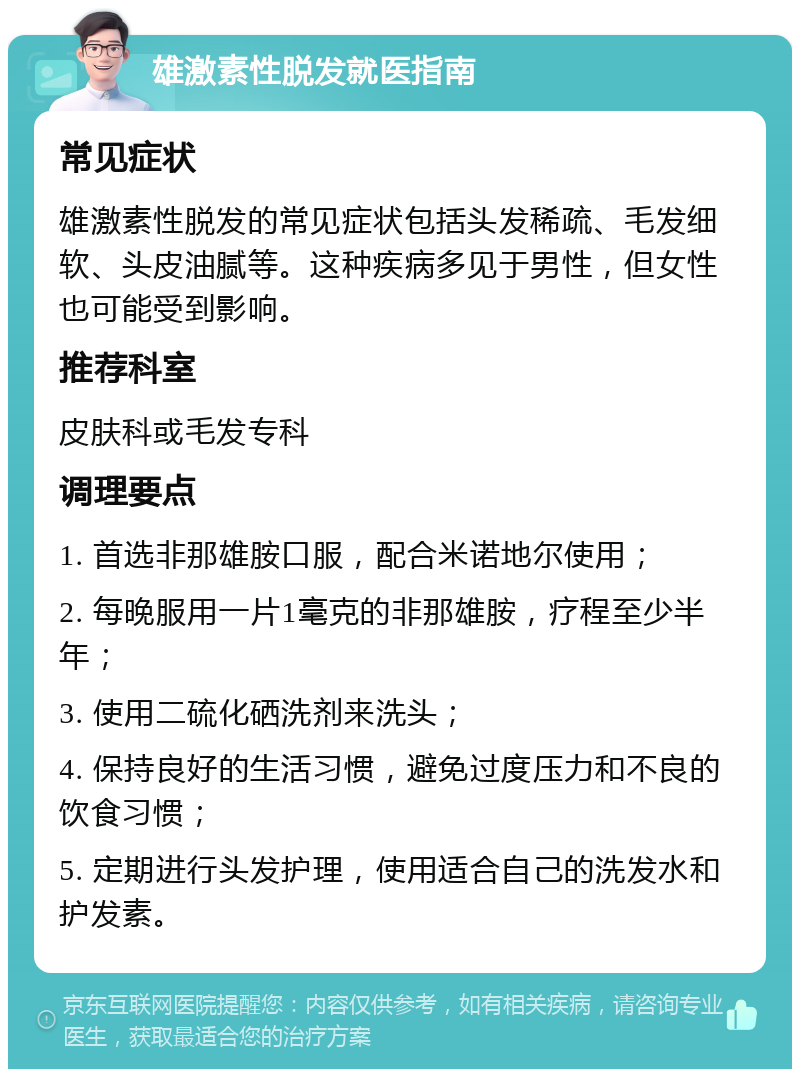 雄激素性脱发就医指南 常见症状 雄激素性脱发的常见症状包括头发稀疏、毛发细软、头皮油腻等。这种疾病多见于男性，但女性也可能受到影响。 推荐科室 皮肤科或毛发专科 调理要点 1. 首选非那雄胺口服，配合米诺地尔使用； 2. 每晚服用一片1毫克的非那雄胺，疗程至少半年； 3. 使用二硫化硒洗剂来洗头； 4. 保持良好的生活习惯，避免过度压力和不良的饮食习惯； 5. 定期进行头发护理，使用适合自己的洗发水和护发素。