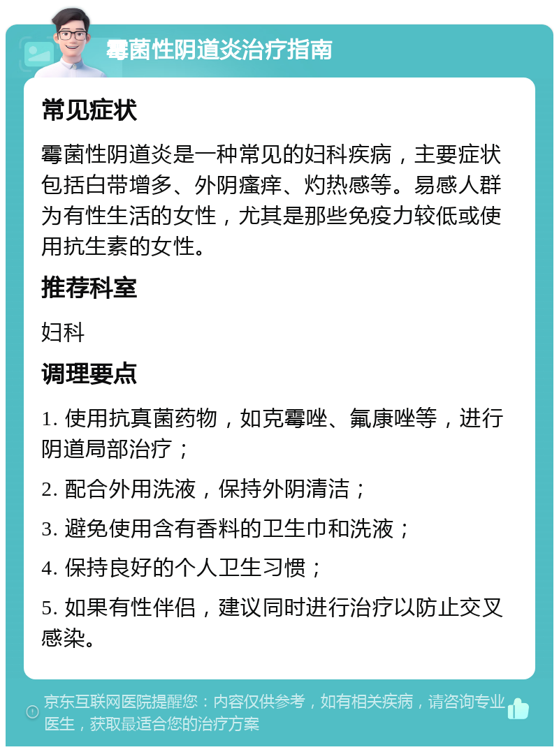 霉菌性阴道炎治疗指南 常见症状 霉菌性阴道炎是一种常见的妇科疾病，主要症状包括白带增多、外阴瘙痒、灼热感等。易感人群为有性生活的女性，尤其是那些免疫力较低或使用抗生素的女性。 推荐科室 妇科 调理要点 1. 使用抗真菌药物，如克霉唑、氟康唑等，进行阴道局部治疗； 2. 配合外用洗液，保持外阴清洁； 3. 避免使用含有香料的卫生巾和洗液； 4. 保持良好的个人卫生习惯； 5. 如果有性伴侣，建议同时进行治疗以防止交叉感染。