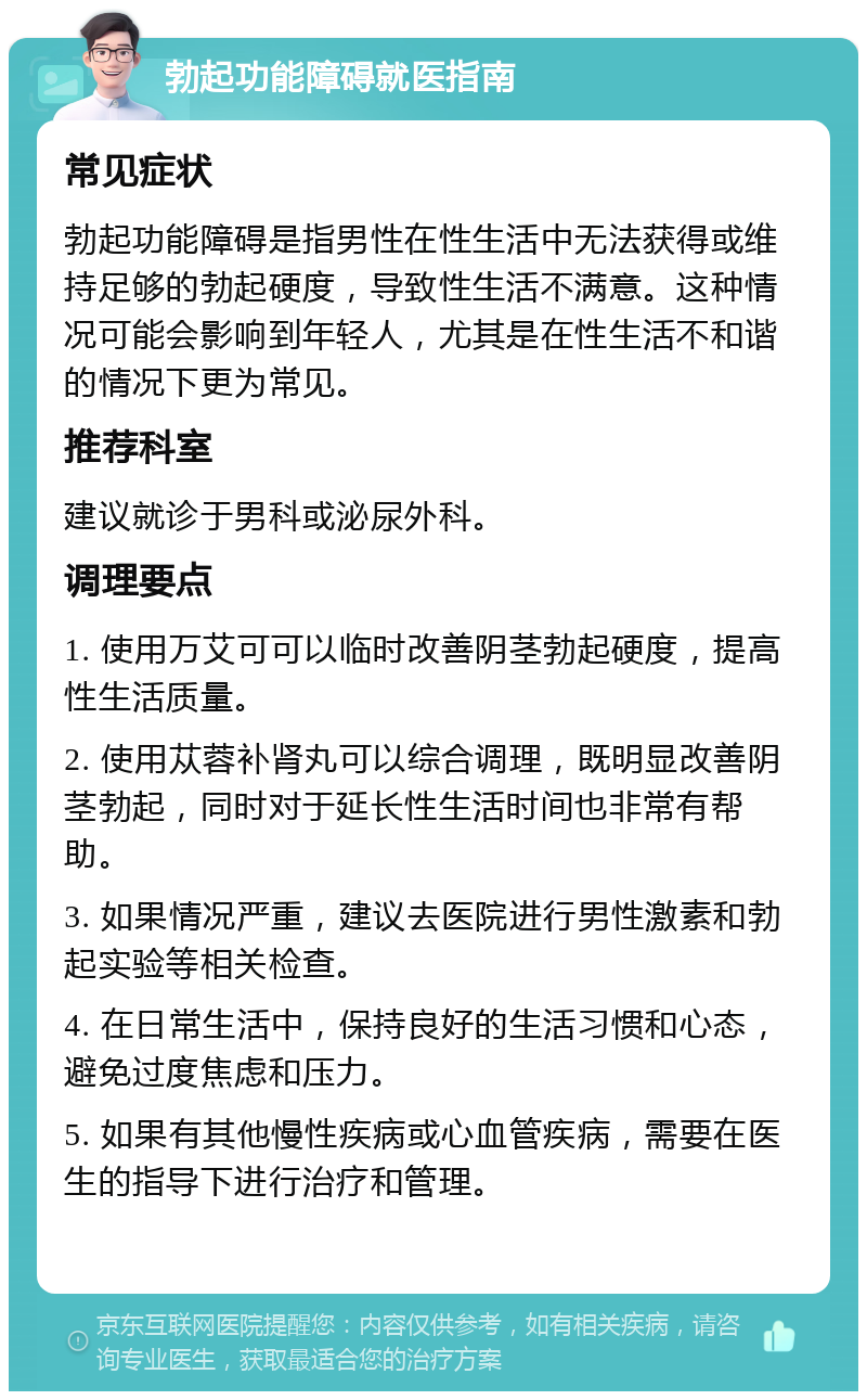 勃起功能障碍就医指南 常见症状 勃起功能障碍是指男性在性生活中无法获得或维持足够的勃起硬度，导致性生活不满意。这种情况可能会影响到年轻人，尤其是在性生活不和谐的情况下更为常见。 推荐科室 建议就诊于男科或泌尿外科。 调理要点 1. 使用万艾可可以临时改善阴茎勃起硬度，提高性生活质量。 2. 使用苁蓉补肾丸可以综合调理，既明显改善阴茎勃起，同时对于延长性生活时间也非常有帮助。 3. 如果情况严重，建议去医院进行男性激素和勃起实验等相关检查。 4. 在日常生活中，保持良好的生活习惯和心态，避免过度焦虑和压力。 5. 如果有其他慢性疾病或心血管疾病，需要在医生的指导下进行治疗和管理。