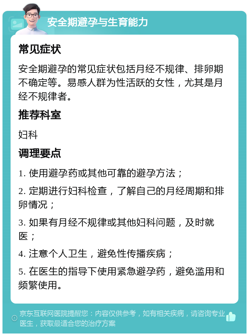 安全期避孕与生育能力 常见症状 安全期避孕的常见症状包括月经不规律、排卵期不确定等。易感人群为性活跃的女性，尤其是月经不规律者。 推荐科室 妇科 调理要点 1. 使用避孕药或其他可靠的避孕方法； 2. 定期进行妇科检查，了解自己的月经周期和排卵情况； 3. 如果有月经不规律或其他妇科问题，及时就医； 4. 注意个人卫生，避免性传播疾病； 5. 在医生的指导下使用紧急避孕药，避免滥用和频繁使用。