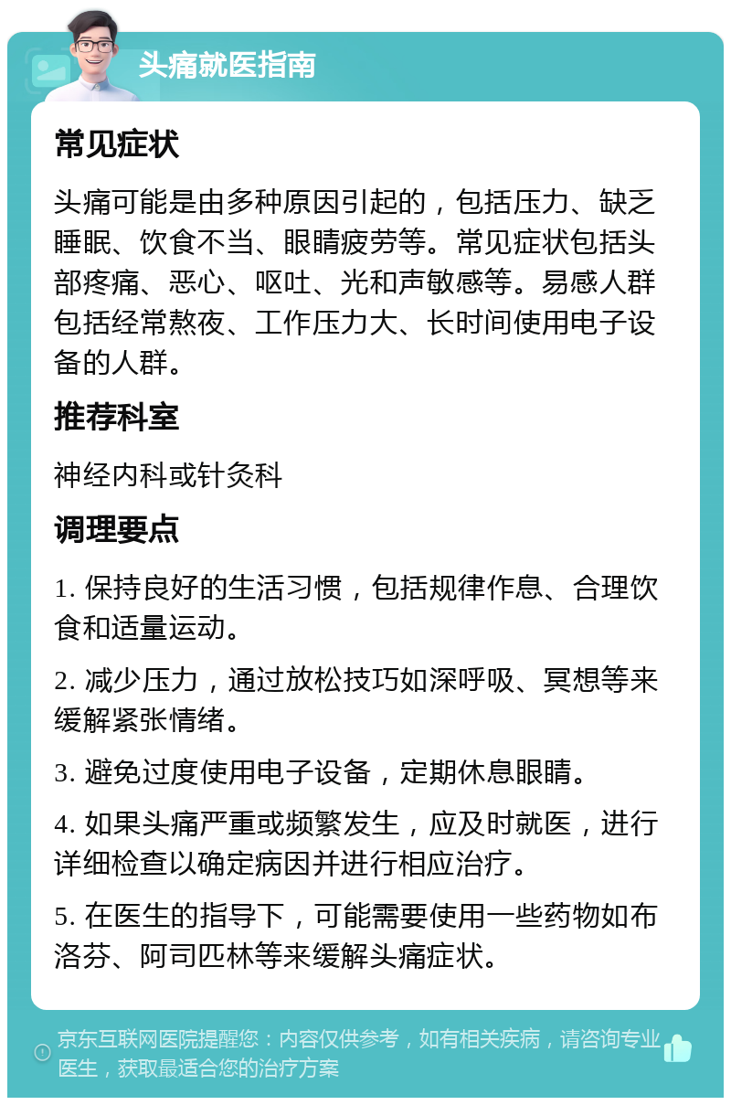 头痛就医指南 常见症状 头痛可能是由多种原因引起的，包括压力、缺乏睡眠、饮食不当、眼睛疲劳等。常见症状包括头部疼痛、恶心、呕吐、光和声敏感等。易感人群包括经常熬夜、工作压力大、长时间使用电子设备的人群。 推荐科室 神经内科或针灸科 调理要点 1. 保持良好的生活习惯，包括规律作息、合理饮食和适量运动。 2. 减少压力，通过放松技巧如深呼吸、冥想等来缓解紧张情绪。 3. 避免过度使用电子设备，定期休息眼睛。 4. 如果头痛严重或频繁发生，应及时就医，进行详细检查以确定病因并进行相应治疗。 5. 在医生的指导下，可能需要使用一些药物如布洛芬、阿司匹林等来缓解头痛症状。