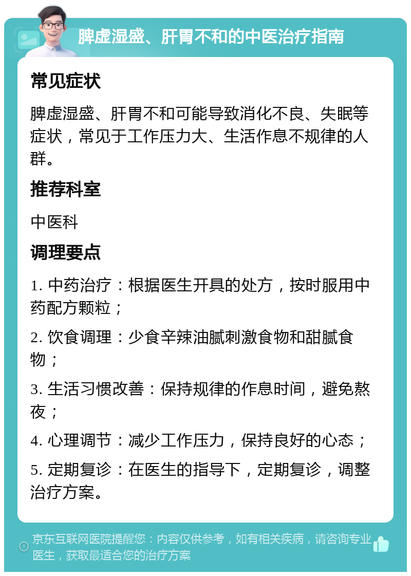 脾虚湿盛、肝胃不和的中医治疗指南 常见症状 脾虚湿盛、肝胃不和可能导致消化不良、失眠等症状，常见于工作压力大、生活作息不规律的人群。 推荐科室 中医科 调理要点 1. 中药治疗：根据医生开具的处方，按时服用中药配方颗粒； 2. 饮食调理：少食辛辣油腻刺激食物和甜腻食物； 3. 生活习惯改善：保持规律的作息时间，避免熬夜； 4. 心理调节：减少工作压力，保持良好的心态； 5. 定期复诊：在医生的指导下，定期复诊，调整治疗方案。