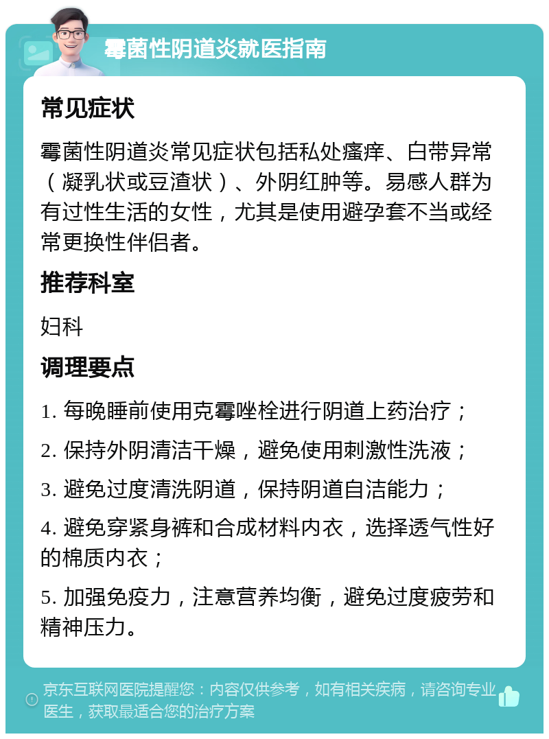 霉菌性阴道炎就医指南 常见症状 霉菌性阴道炎常见症状包括私处瘙痒、白带异常（凝乳状或豆渣状）、外阴红肿等。易感人群为有过性生活的女性，尤其是使用避孕套不当或经常更换性伴侣者。 推荐科室 妇科 调理要点 1. 每晚睡前使用克霉唑栓进行阴道上药治疗； 2. 保持外阴清洁干燥，避免使用刺激性洗液； 3. 避免过度清洗阴道，保持阴道自洁能力； 4. 避免穿紧身裤和合成材料内衣，选择透气性好的棉质内衣； 5. 加强免疫力，注意营养均衡，避免过度疲劳和精神压力。