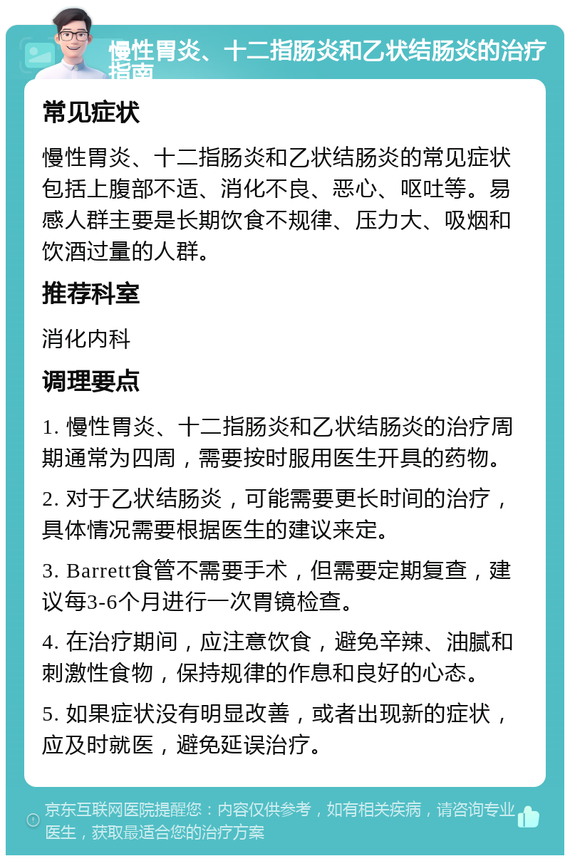 慢性胃炎、十二指肠炎和乙状结肠炎的治疗指南 常见症状 慢性胃炎、十二指肠炎和乙状结肠炎的常见症状包括上腹部不适、消化不良、恶心、呕吐等。易感人群主要是长期饮食不规律、压力大、吸烟和饮酒过量的人群。 推荐科室 消化内科 调理要点 1. 慢性胃炎、十二指肠炎和乙状结肠炎的治疗周期通常为四周，需要按时服用医生开具的药物。 2. 对于乙状结肠炎，可能需要更长时间的治疗，具体情况需要根据医生的建议来定。 3. Barrett食管不需要手术，但需要定期复查，建议每3-6个月进行一次胃镜检查。 4. 在治疗期间，应注意饮食，避免辛辣、油腻和刺激性食物，保持规律的作息和良好的心态。 5. 如果症状没有明显改善，或者出现新的症状，应及时就医，避免延误治疗。