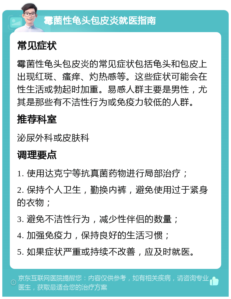 霉菌性龟头包皮炎就医指南 常见症状 霉菌性龟头包皮炎的常见症状包括龟头和包皮上出现红斑、瘙痒、灼热感等。这些症状可能会在性生活或勃起时加重。易感人群主要是男性，尤其是那些有不洁性行为或免疫力较低的人群。 推荐科室 泌尿外科或皮肤科 调理要点 1. 使用达克宁等抗真菌药物进行局部治疗； 2. 保持个人卫生，勤换内裤，避免使用过于紧身的衣物； 3. 避免不洁性行为，减少性伴侣的数量； 4. 加强免疫力，保持良好的生活习惯； 5. 如果症状严重或持续不改善，应及时就医。