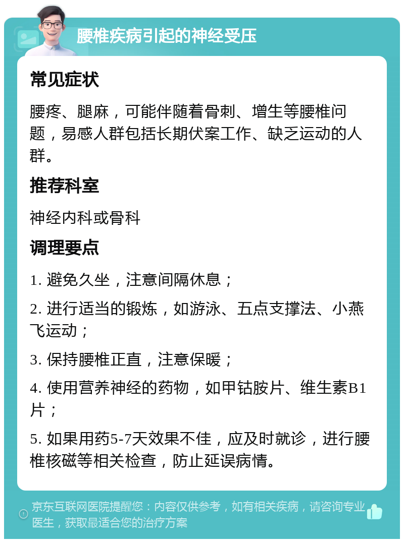 腰椎疾病引起的神经受压 常见症状 腰疼、腿麻，可能伴随着骨刺、增生等腰椎问题，易感人群包括长期伏案工作、缺乏运动的人群。 推荐科室 神经内科或骨科 调理要点 1. 避免久坐，注意间隔休息； 2. 进行适当的锻炼，如游泳、五点支撑法、小燕飞运动； 3. 保持腰椎正直，注意保暖； 4. 使用营养神经的药物，如甲钴胺片、维生素B1片； 5. 如果用药5-7天效果不佳，应及时就诊，进行腰椎核磁等相关检查，防止延误病情。