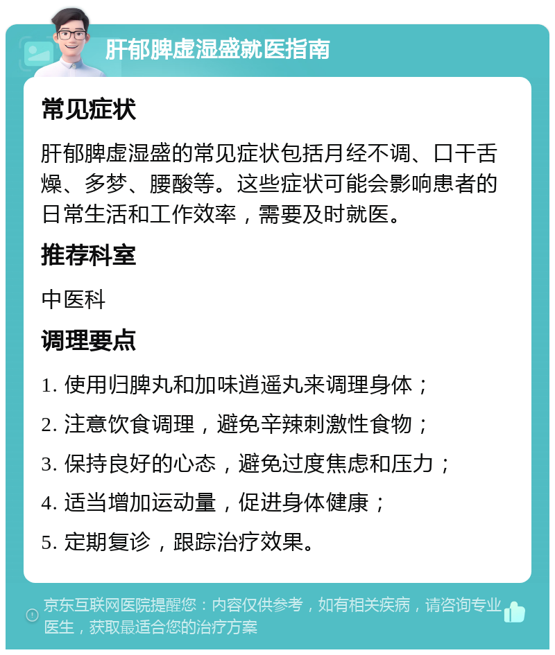 肝郁脾虚湿盛就医指南 常见症状 肝郁脾虚湿盛的常见症状包括月经不调、口干舌燥、多梦、腰酸等。这些症状可能会影响患者的日常生活和工作效率，需要及时就医。 推荐科室 中医科 调理要点 1. 使用归脾丸和加味逍遥丸来调理身体； 2. 注意饮食调理，避免辛辣刺激性食物； 3. 保持良好的心态，避免过度焦虑和压力； 4. 适当增加运动量，促进身体健康； 5. 定期复诊，跟踪治疗效果。