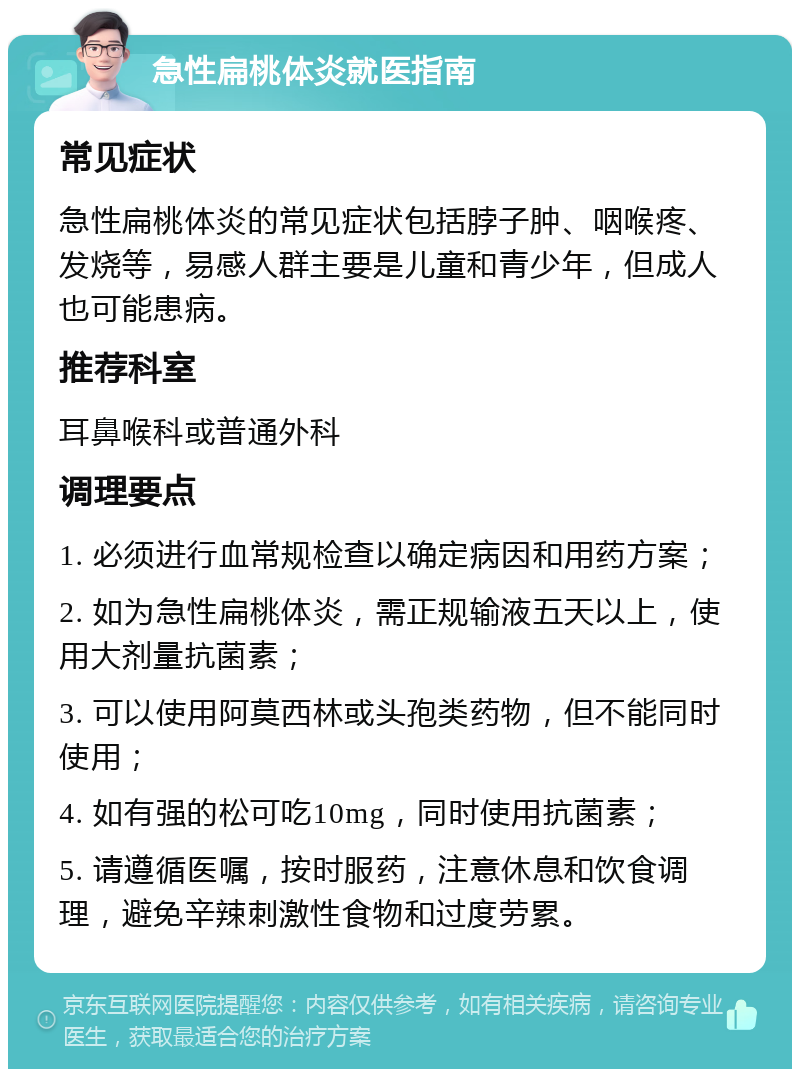 急性扁桃体炎就医指南 常见症状 急性扁桃体炎的常见症状包括脖子肿、咽喉疼、发烧等，易感人群主要是儿童和青少年，但成人也可能患病。 推荐科室 耳鼻喉科或普通外科 调理要点 1. 必须进行血常规检查以确定病因和用药方案； 2. 如为急性扁桃体炎，需正规输液五天以上，使用大剂量抗菌素； 3. 可以使用阿莫西林或头孢类药物，但不能同时使用； 4. 如有强的松可吃10mg，同时使用抗菌素； 5. 请遵循医嘱，按时服药，注意休息和饮食调理，避免辛辣刺激性食物和过度劳累。