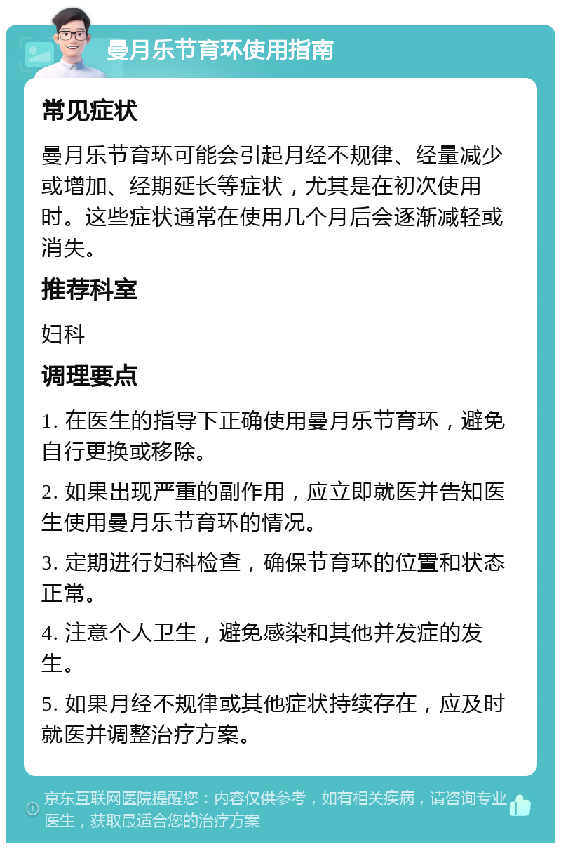 曼月乐节育环使用指南 常见症状 曼月乐节育环可能会引起月经不规律、经量减少或增加、经期延长等症状，尤其是在初次使用时。这些症状通常在使用几个月后会逐渐减轻或消失。 推荐科室 妇科 调理要点 1. 在医生的指导下正确使用曼月乐节育环，避免自行更换或移除。 2. 如果出现严重的副作用，应立即就医并告知医生使用曼月乐节育环的情况。 3. 定期进行妇科检查，确保节育环的位置和状态正常。 4. 注意个人卫生，避免感染和其他并发症的发生。 5. 如果月经不规律或其他症状持续存在，应及时就医并调整治疗方案。