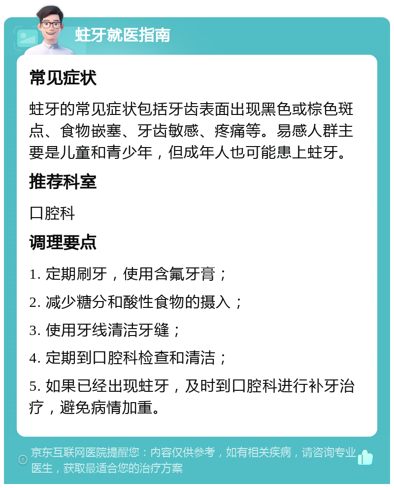 蛀牙就医指南 常见症状 蛀牙的常见症状包括牙齿表面出现黑色或棕色斑点、食物嵌塞、牙齿敏感、疼痛等。易感人群主要是儿童和青少年，但成年人也可能患上蛀牙。 推荐科室 口腔科 调理要点 1. 定期刷牙，使用含氟牙膏； 2. 减少糖分和酸性食物的摄入； 3. 使用牙线清洁牙缝； 4. 定期到口腔科检查和清洁； 5. 如果已经出现蛀牙，及时到口腔科进行补牙治疗，避免病情加重。