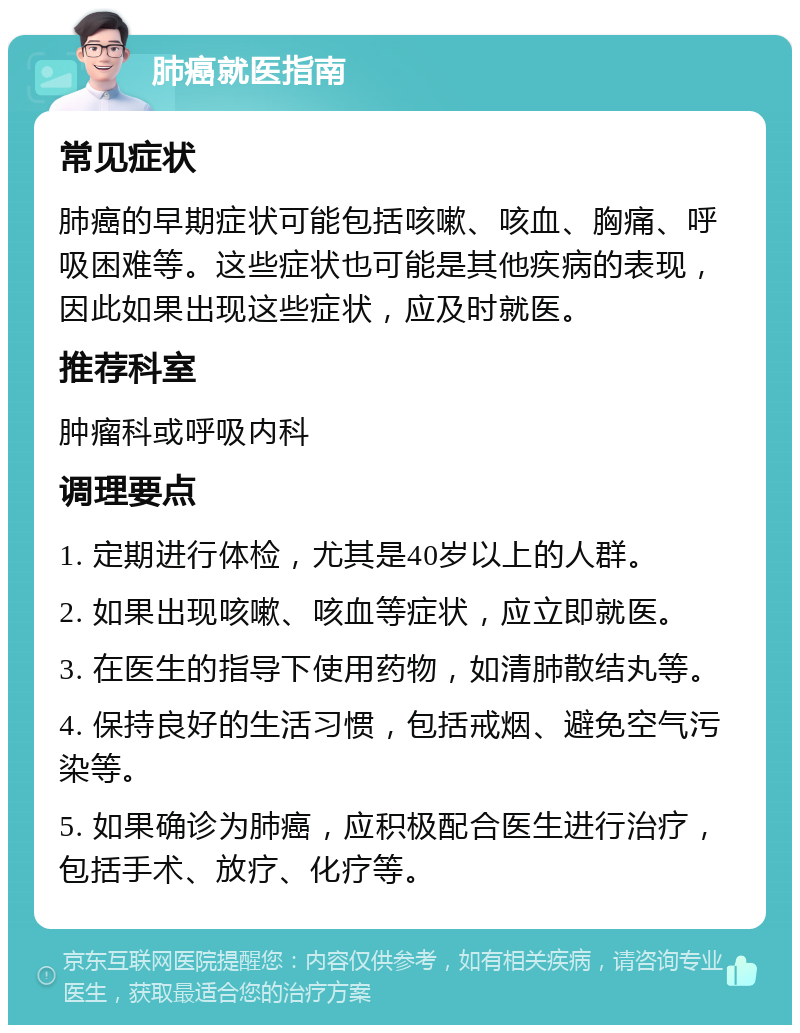 肺癌就医指南 常见症状 肺癌的早期症状可能包括咳嗽、咳血、胸痛、呼吸困难等。这些症状也可能是其他疾病的表现，因此如果出现这些症状，应及时就医。 推荐科室 肿瘤科或呼吸内科 调理要点 1. 定期进行体检，尤其是40岁以上的人群。 2. 如果出现咳嗽、咳血等症状，应立即就医。 3. 在医生的指导下使用药物，如清肺散结丸等。 4. 保持良好的生活习惯，包括戒烟、避免空气污染等。 5. 如果确诊为肺癌，应积极配合医生进行治疗，包括手术、放疗、化疗等。