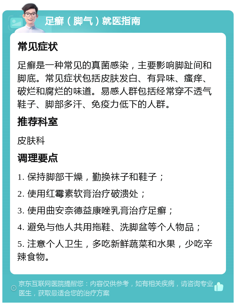 足癣（脚气）就医指南 常见症状 足癣是一种常见的真菌感染，主要影响脚趾间和脚底。常见症状包括皮肤发白、有异味、瘙痒、破烂和腐烂的味道。易感人群包括经常穿不透气鞋子、脚部多汗、免疫力低下的人群。 推荐科室 皮肤科 调理要点 1. 保持脚部干燥，勤换袜子和鞋子； 2. 使用红霉素软膏治疗破溃处； 3. 使用曲安奈德益康唑乳膏治疗足癣； 4. 避免与他人共用拖鞋、洗脚盆等个人物品； 5. 注意个人卫生，多吃新鲜蔬菜和水果，少吃辛辣食物。