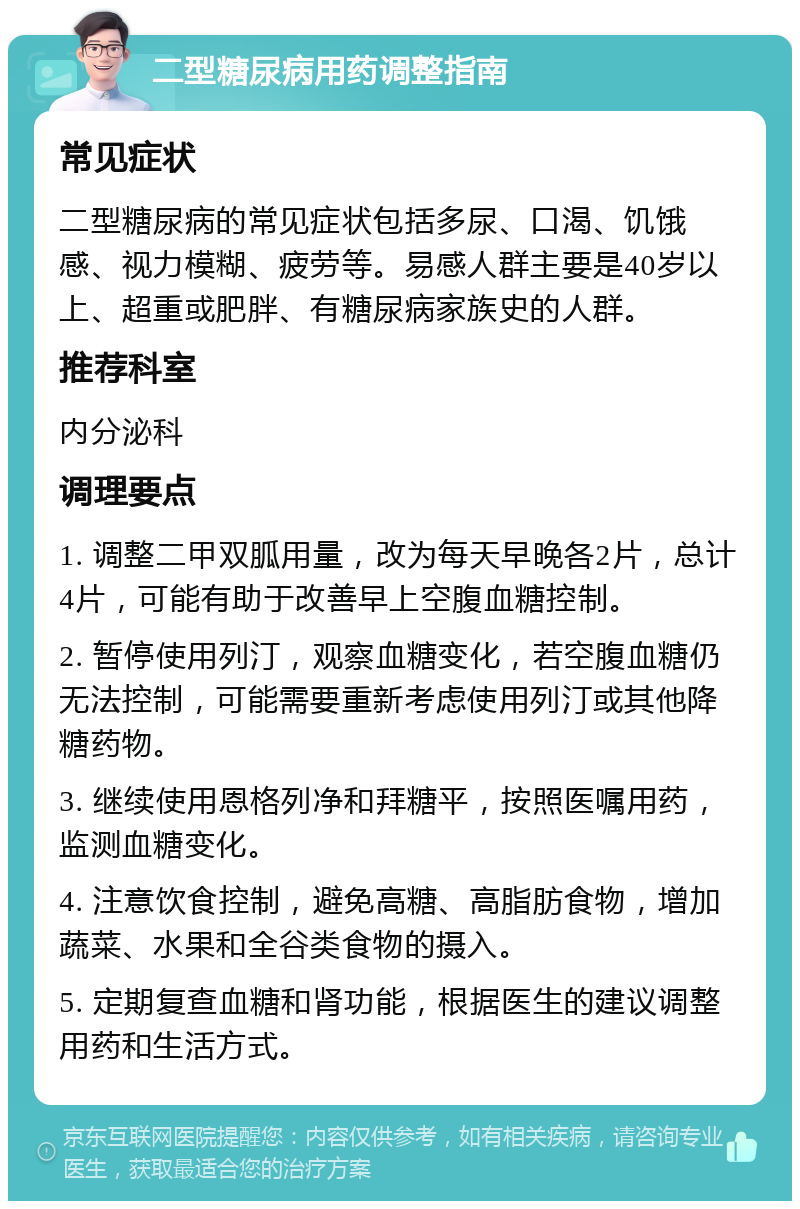 二型糖尿病用药调整指南 常见症状 二型糖尿病的常见症状包括多尿、口渴、饥饿感、视力模糊、疲劳等。易感人群主要是40岁以上、超重或肥胖、有糖尿病家族史的人群。 推荐科室 内分泌科 调理要点 1. 调整二甲双胍用量，改为每天早晚各2片，总计4片，可能有助于改善早上空腹血糖控制。 2. 暂停使用列汀，观察血糖变化，若空腹血糖仍无法控制，可能需要重新考虑使用列汀或其他降糖药物。 3. 继续使用恩格列净和拜糖平，按照医嘱用药，监测血糖变化。 4. 注意饮食控制，避免高糖、高脂肪食物，增加蔬菜、水果和全谷类食物的摄入。 5. 定期复查血糖和肾功能，根据医生的建议调整用药和生活方式。