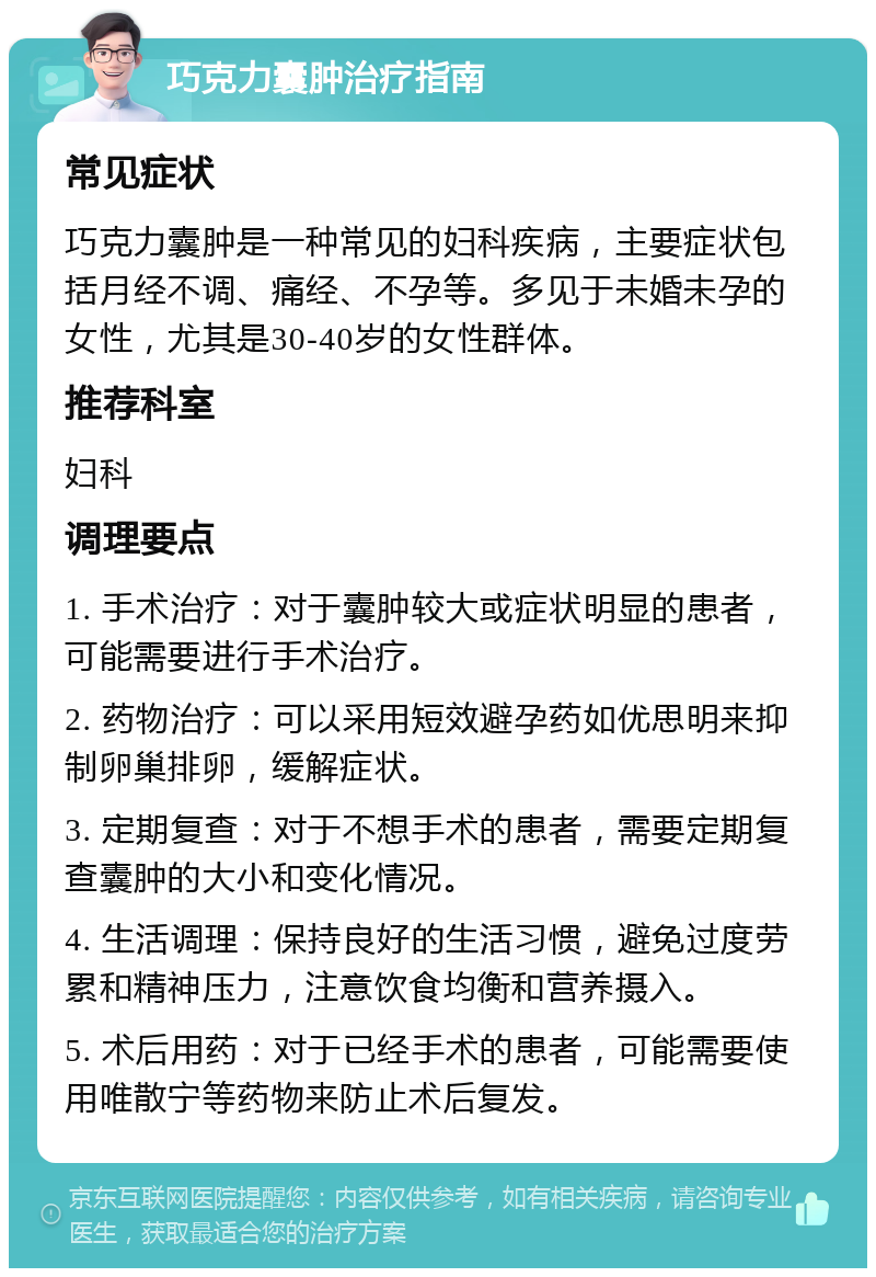 巧克力囊肿治疗指南 常见症状 巧克力囊肿是一种常见的妇科疾病，主要症状包括月经不调、痛经、不孕等。多见于未婚未孕的女性，尤其是30-40岁的女性群体。 推荐科室 妇科 调理要点 1. 手术治疗：对于囊肿较大或症状明显的患者，可能需要进行手术治疗。 2. 药物治疗：可以采用短效避孕药如优思明来抑制卵巢排卵，缓解症状。 3. 定期复查：对于不想手术的患者，需要定期复查囊肿的大小和变化情况。 4. 生活调理：保持良好的生活习惯，避免过度劳累和精神压力，注意饮食均衡和营养摄入。 5. 术后用药：对于已经手术的患者，可能需要使用唯散宁等药物来防止术后复发。