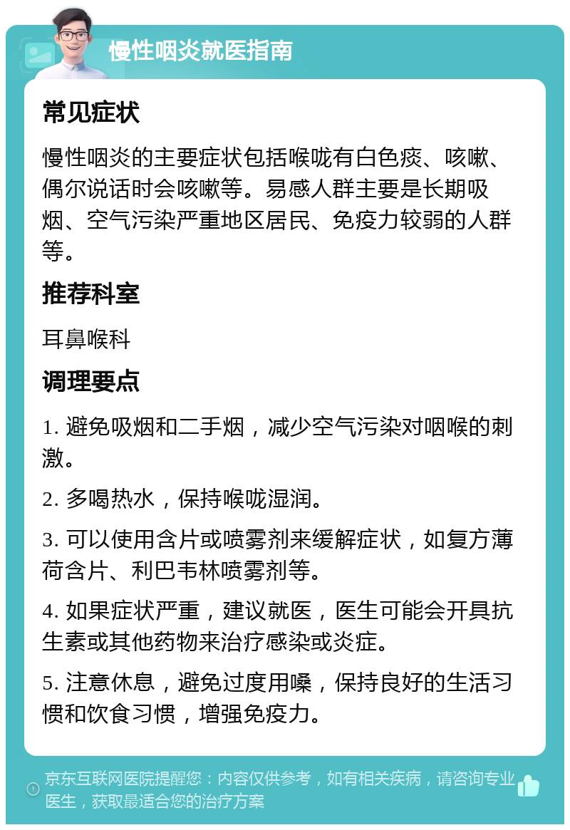 慢性咽炎就医指南 常见症状 慢性咽炎的主要症状包括喉咙有白色痰、咳嗽、偶尔说话时会咳嗽等。易感人群主要是长期吸烟、空气污染严重地区居民、免疫力较弱的人群等。 推荐科室 耳鼻喉科 调理要点 1. 避免吸烟和二手烟，减少空气污染对咽喉的刺激。 2. 多喝热水，保持喉咙湿润。 3. 可以使用含片或喷雾剂来缓解症状，如复方薄荷含片、利巴韦林喷雾剂等。 4. 如果症状严重，建议就医，医生可能会开具抗生素或其他药物来治疗感染或炎症。 5. 注意休息，避免过度用嗓，保持良好的生活习惯和饮食习惯，增强免疫力。