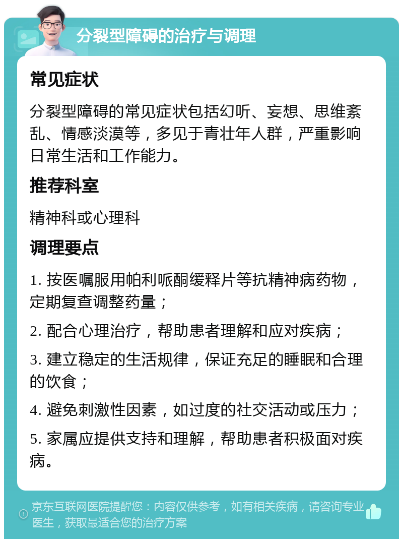 分裂型障碍的治疗与调理 常见症状 分裂型障碍的常见症状包括幻听、妄想、思维紊乱、情感淡漠等，多见于青壮年人群，严重影响日常生活和工作能力。 推荐科室 精神科或心理科 调理要点 1. 按医嘱服用帕利哌酮缓释片等抗精神病药物，定期复查调整药量； 2. 配合心理治疗，帮助患者理解和应对疾病； 3. 建立稳定的生活规律，保证充足的睡眠和合理的饮食； 4. 避免刺激性因素，如过度的社交活动或压力； 5. 家属应提供支持和理解，帮助患者积极面对疾病。