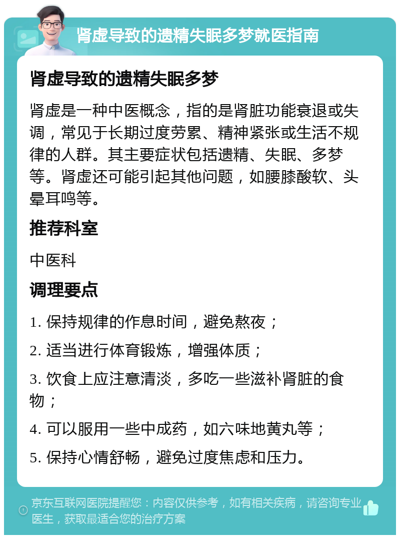 肾虚导致的遗精失眠多梦就医指南 肾虚导致的遗精失眠多梦 肾虚是一种中医概念，指的是肾脏功能衰退或失调，常见于长期过度劳累、精神紧张或生活不规律的人群。其主要症状包括遗精、失眠、多梦等。肾虚还可能引起其他问题，如腰膝酸软、头晕耳鸣等。 推荐科室 中医科 调理要点 1. 保持规律的作息时间，避免熬夜； 2. 适当进行体育锻炼，增强体质； 3. 饮食上应注意清淡，多吃一些滋补肾脏的食物； 4. 可以服用一些中成药，如六味地黄丸等； 5. 保持心情舒畅，避免过度焦虑和压力。