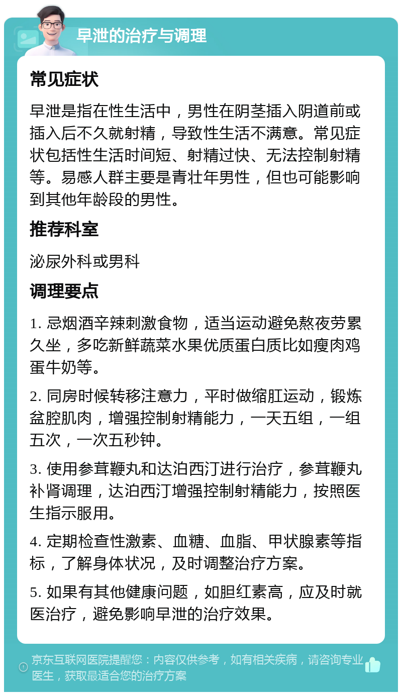 早泄的治疗与调理 常见症状 早泄是指在性生活中，男性在阴茎插入阴道前或插入后不久就射精，导致性生活不满意。常见症状包括性生活时间短、射精过快、无法控制射精等。易感人群主要是青壮年男性，但也可能影响到其他年龄段的男性。 推荐科室 泌尿外科或男科 调理要点 1. 忌烟酒辛辣刺激食物，适当运动避免熬夜劳累久坐，多吃新鲜蔬菜水果优质蛋白质比如瘦肉鸡蛋牛奶等。 2. 同房时候转移注意力，平时做缩肛运动，锻炼盆腔肌肉，增强控制射精能力，一天五组，一组五次，一次五秒钟。 3. 使用参茸鞭丸和达泊西汀进行治疗，参茸鞭丸补肾调理，达泊西汀增强控制射精能力，按照医生指示服用。 4. 定期检查性激素、血糖、血脂、甲状腺素等指标，了解身体状况，及时调整治疗方案。 5. 如果有其他健康问题，如胆红素高，应及时就医治疗，避免影响早泄的治疗效果。