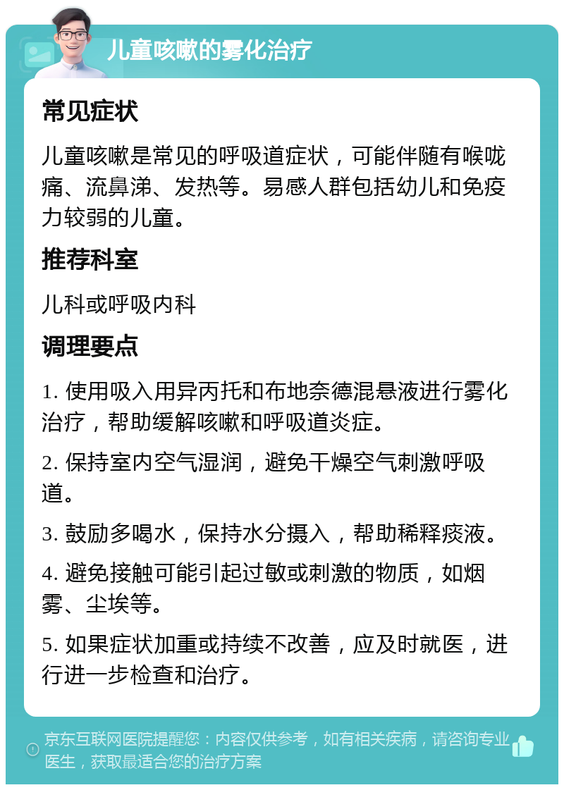 儿童咳嗽的雾化治疗 常见症状 儿童咳嗽是常见的呼吸道症状，可能伴随有喉咙痛、流鼻涕、发热等。易感人群包括幼儿和免疫力较弱的儿童。 推荐科室 儿科或呼吸内科 调理要点 1. 使用吸入用异丙托和布地奈德混悬液进行雾化治疗，帮助缓解咳嗽和呼吸道炎症。 2. 保持室内空气湿润，避免干燥空气刺激呼吸道。 3. 鼓励多喝水，保持水分摄入，帮助稀释痰液。 4. 避免接触可能引起过敏或刺激的物质，如烟雾、尘埃等。 5. 如果症状加重或持续不改善，应及时就医，进行进一步检查和治疗。