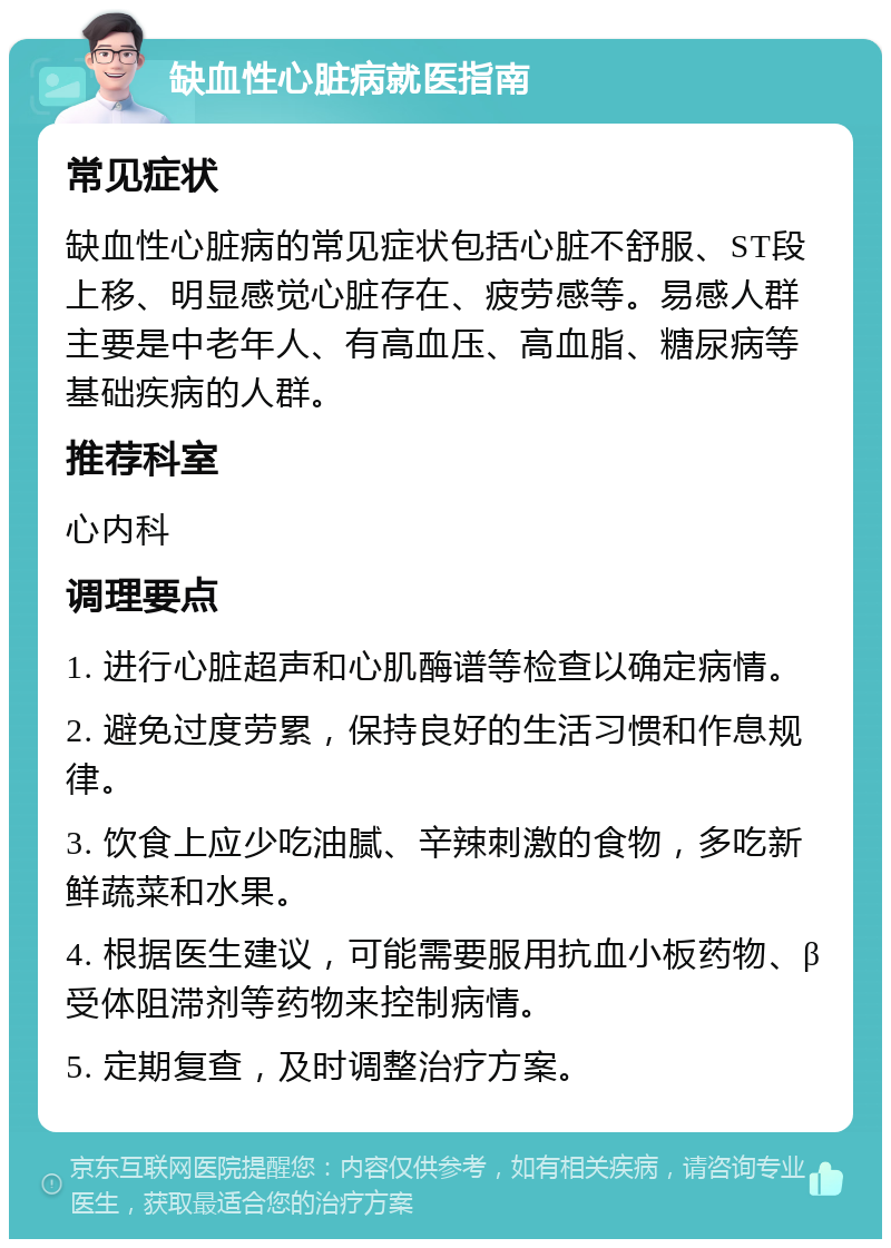 缺血性心脏病就医指南 常见症状 缺血性心脏病的常见症状包括心脏不舒服、ST段上移、明显感觉心脏存在、疲劳感等。易感人群主要是中老年人、有高血压、高血脂、糖尿病等基础疾病的人群。 推荐科室 心内科 调理要点 1. 进行心脏超声和心肌酶谱等检查以确定病情。 2. 避免过度劳累，保持良好的生活习惯和作息规律。 3. 饮食上应少吃油腻、辛辣刺激的食物，多吃新鲜蔬菜和水果。 4. 根据医生建议，可能需要服用抗血小板药物、β受体阻滞剂等药物来控制病情。 5. 定期复查，及时调整治疗方案。