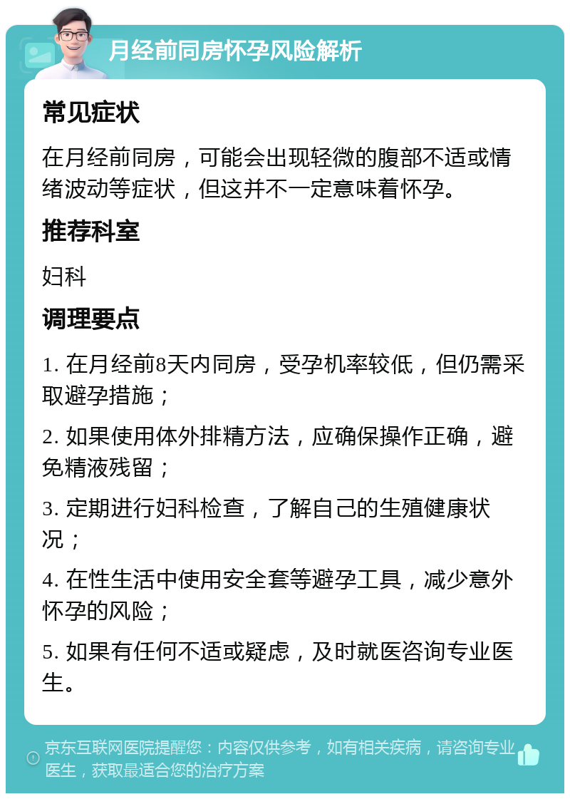 月经前同房怀孕风险解析 常见症状 在月经前同房，可能会出现轻微的腹部不适或情绪波动等症状，但这并不一定意味着怀孕。 推荐科室 妇科 调理要点 1. 在月经前8天内同房，受孕机率较低，但仍需采取避孕措施； 2. 如果使用体外排精方法，应确保操作正确，避免精液残留； 3. 定期进行妇科检查，了解自己的生殖健康状况； 4. 在性生活中使用安全套等避孕工具，减少意外怀孕的风险； 5. 如果有任何不适或疑虑，及时就医咨询专业医生。