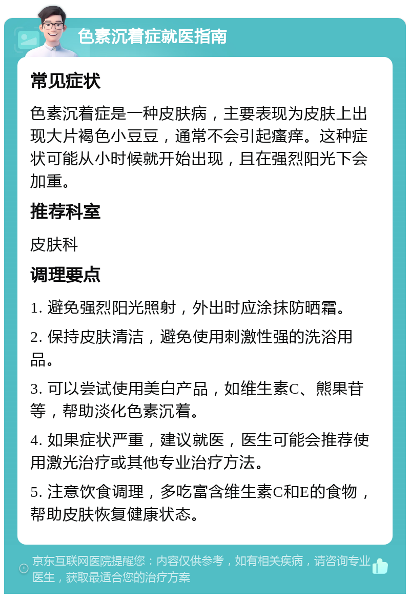 色素沉着症就医指南 常见症状 色素沉着症是一种皮肤病，主要表现为皮肤上出现大片褐色小豆豆，通常不会引起瘙痒。这种症状可能从小时候就开始出现，且在强烈阳光下会加重。 推荐科室 皮肤科 调理要点 1. 避免强烈阳光照射，外出时应涂抹防晒霜。 2. 保持皮肤清洁，避免使用刺激性强的洗浴用品。 3. 可以尝试使用美白产品，如维生素C、熊果苷等，帮助淡化色素沉着。 4. 如果症状严重，建议就医，医生可能会推荐使用激光治疗或其他专业治疗方法。 5. 注意饮食调理，多吃富含维生素C和E的食物，帮助皮肤恢复健康状态。