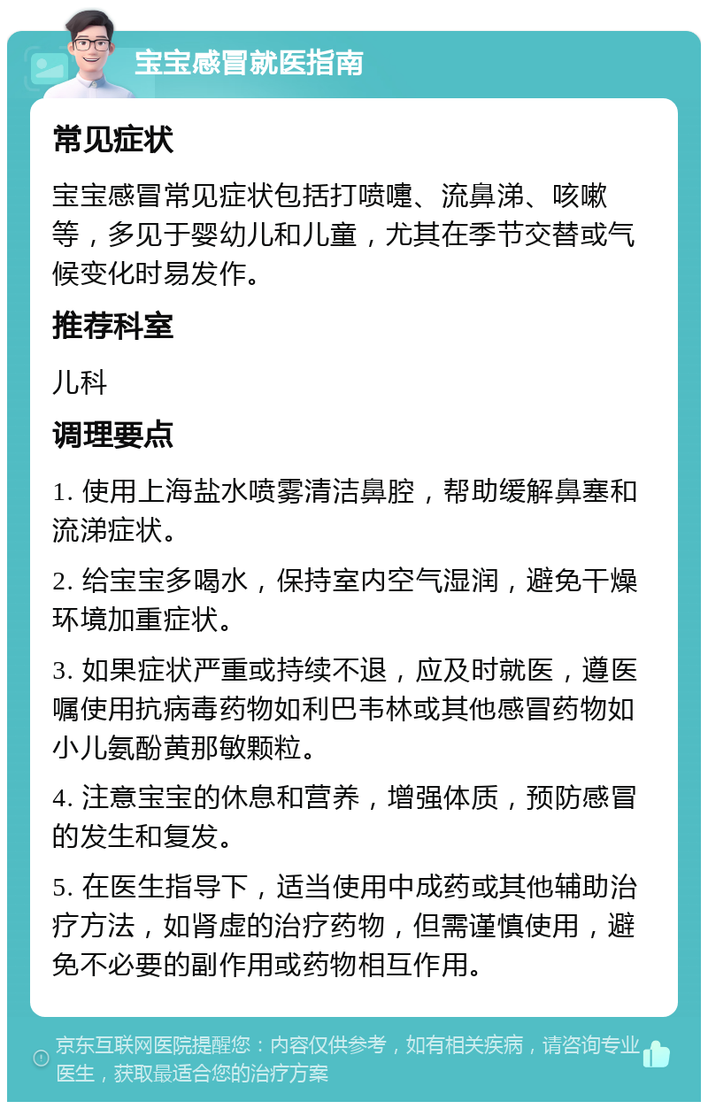 宝宝感冒就医指南 常见症状 宝宝感冒常见症状包括打喷嚏、流鼻涕、咳嗽等，多见于婴幼儿和儿童，尤其在季节交替或气候变化时易发作。 推荐科室 儿科 调理要点 1. 使用上海盐水喷雾清洁鼻腔，帮助缓解鼻塞和流涕症状。 2. 给宝宝多喝水，保持室内空气湿润，避免干燥环境加重症状。 3. 如果症状严重或持续不退，应及时就医，遵医嘱使用抗病毒药物如利巴韦林或其他感冒药物如小儿氨酚黄那敏颗粒。 4. 注意宝宝的休息和营养，增强体质，预防感冒的发生和复发。 5. 在医生指导下，适当使用中成药或其他辅助治疗方法，如肾虚的治疗药物，但需谨慎使用，避免不必要的副作用或药物相互作用。