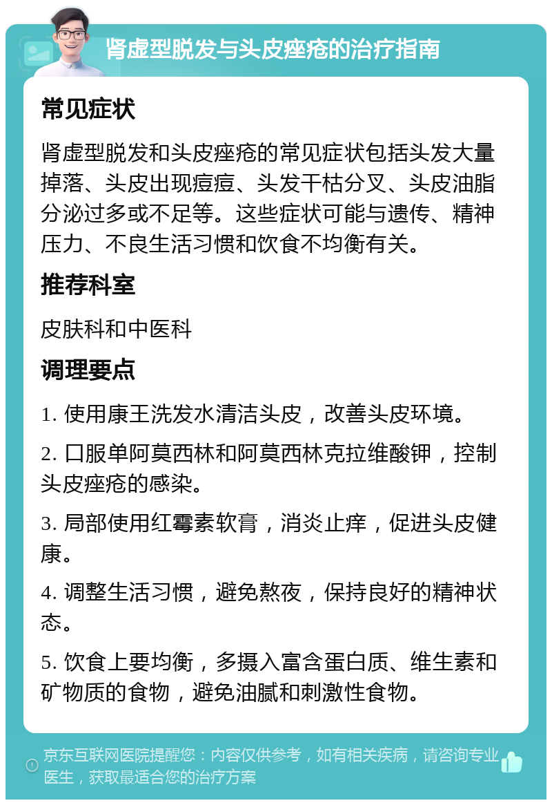 肾虚型脱发与头皮痤疮的治疗指南 常见症状 肾虚型脱发和头皮痤疮的常见症状包括头发大量掉落、头皮出现痘痘、头发干枯分叉、头皮油脂分泌过多或不足等。这些症状可能与遗传、精神压力、不良生活习惯和饮食不均衡有关。 推荐科室 皮肤科和中医科 调理要点 1. 使用康王洗发水清洁头皮，改善头皮环境。 2. 口服单阿莫西林和阿莫西林克拉维酸钾，控制头皮痤疮的感染。 3. 局部使用红霉素软膏，消炎止痒，促进头皮健康。 4. 调整生活习惯，避免熬夜，保持良好的精神状态。 5. 饮食上要均衡，多摄入富含蛋白质、维生素和矿物质的食物，避免油腻和刺激性食物。