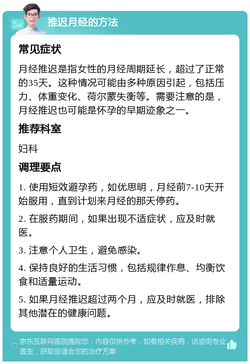 推迟月经的方法 常见症状 月经推迟是指女性的月经周期延长，超过了正常的35天。这种情况可能由多种原因引起，包括压力、体重变化、荷尔蒙失衡等。需要注意的是，月经推迟也可能是怀孕的早期迹象之一。 推荐科室 妇科 调理要点 1. 使用短效避孕药，如优思明，月经前7-10天开始服用，直到计划来月经的那天停药。 2. 在服药期间，如果出现不适症状，应及时就医。 3. 注意个人卫生，避免感染。 4. 保持良好的生活习惯，包括规律作息、均衡饮食和适量运动。 5. 如果月经推迟超过两个月，应及时就医，排除其他潜在的健康问题。