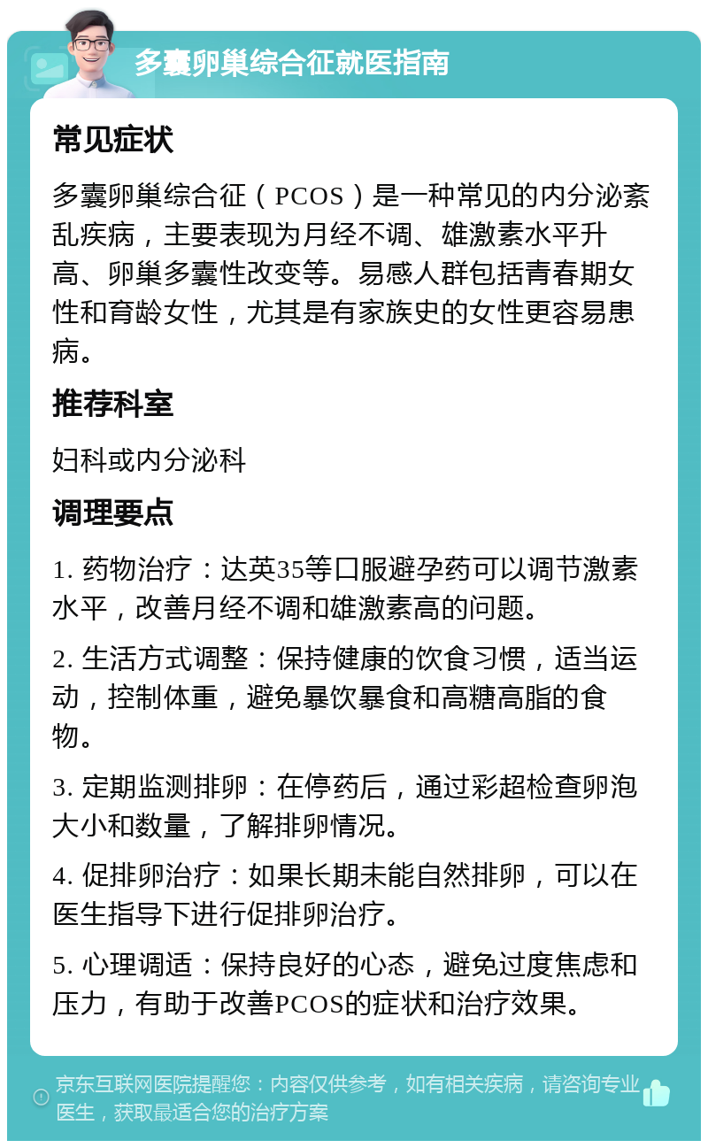 多囊卵巢综合征就医指南 常见症状 多囊卵巢综合征（PCOS）是一种常见的内分泌紊乱疾病，主要表现为月经不调、雄激素水平升高、卵巢多囊性改变等。易感人群包括青春期女性和育龄女性，尤其是有家族史的女性更容易患病。 推荐科室 妇科或内分泌科 调理要点 1. 药物治疗：达英35等口服避孕药可以调节激素水平，改善月经不调和雄激素高的问题。 2. 生活方式调整：保持健康的饮食习惯，适当运动，控制体重，避免暴饮暴食和高糖高脂的食物。 3. 定期监测排卵：在停药后，通过彩超检查卵泡大小和数量，了解排卵情况。 4. 促排卵治疗：如果长期未能自然排卵，可以在医生指导下进行促排卵治疗。 5. 心理调适：保持良好的心态，避免过度焦虑和压力，有助于改善PCOS的症状和治疗效果。