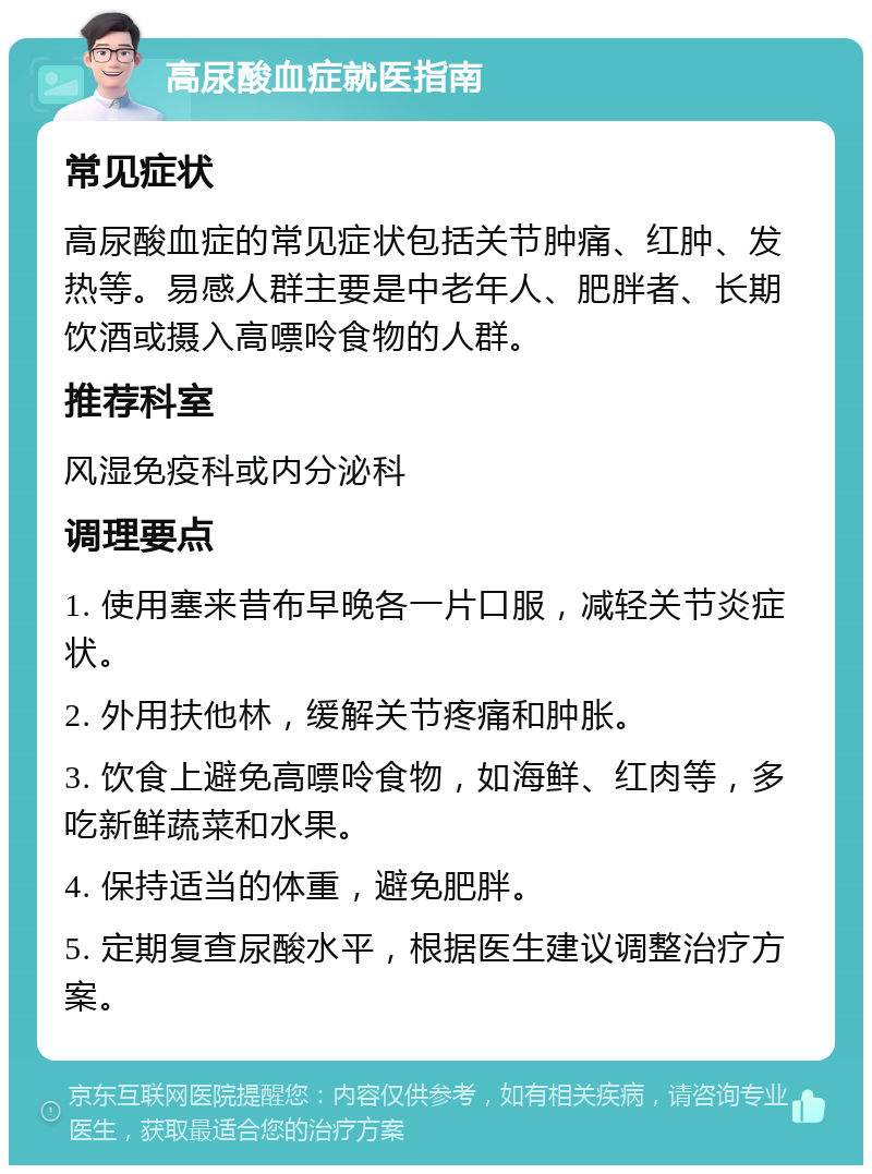 高尿酸血症就医指南 常见症状 高尿酸血症的常见症状包括关节肿痛、红肿、发热等。易感人群主要是中老年人、肥胖者、长期饮酒或摄入高嘌呤食物的人群。 推荐科室 风湿免疫科或内分泌科 调理要点 1. 使用塞来昔布早晚各一片口服，减轻关节炎症状。 2. 外用扶他林，缓解关节疼痛和肿胀。 3. 饮食上避免高嘌呤食物，如海鲜、红肉等，多吃新鲜蔬菜和水果。 4. 保持适当的体重，避免肥胖。 5. 定期复查尿酸水平，根据医生建议调整治疗方案。