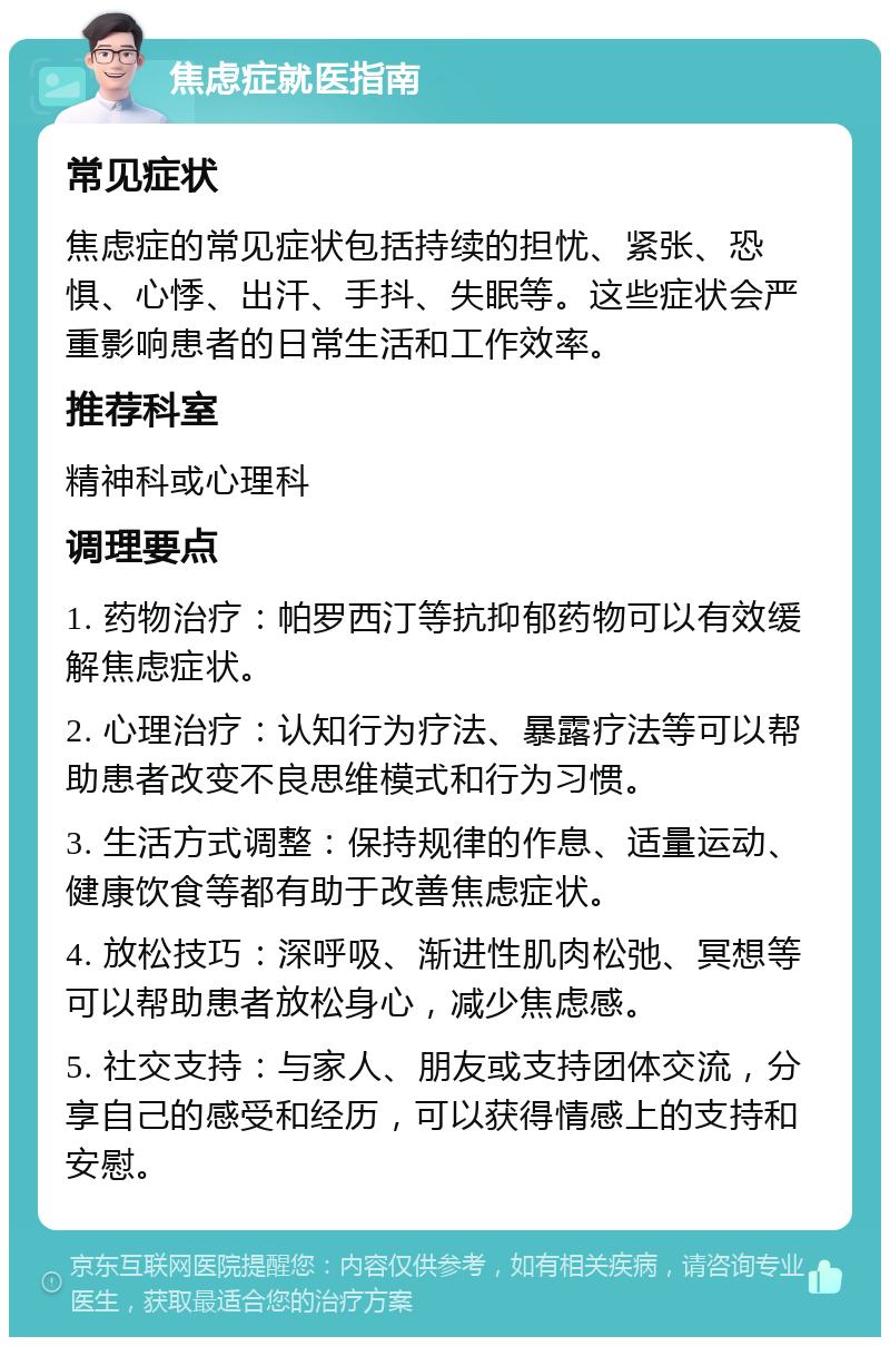 焦虑症就医指南 常见症状 焦虑症的常见症状包括持续的担忧、紧张、恐惧、心悸、出汗、手抖、失眠等。这些症状会严重影响患者的日常生活和工作效率。 推荐科室 精神科或心理科 调理要点 1. 药物治疗：帕罗西汀等抗抑郁药物可以有效缓解焦虑症状。 2. 心理治疗：认知行为疗法、暴露疗法等可以帮助患者改变不良思维模式和行为习惯。 3. 生活方式调整：保持规律的作息、适量运动、健康饮食等都有助于改善焦虑症状。 4. 放松技巧：深呼吸、渐进性肌肉松弛、冥想等可以帮助患者放松身心，减少焦虑感。 5. 社交支持：与家人、朋友或支持团体交流，分享自己的感受和经历，可以获得情感上的支持和安慰。