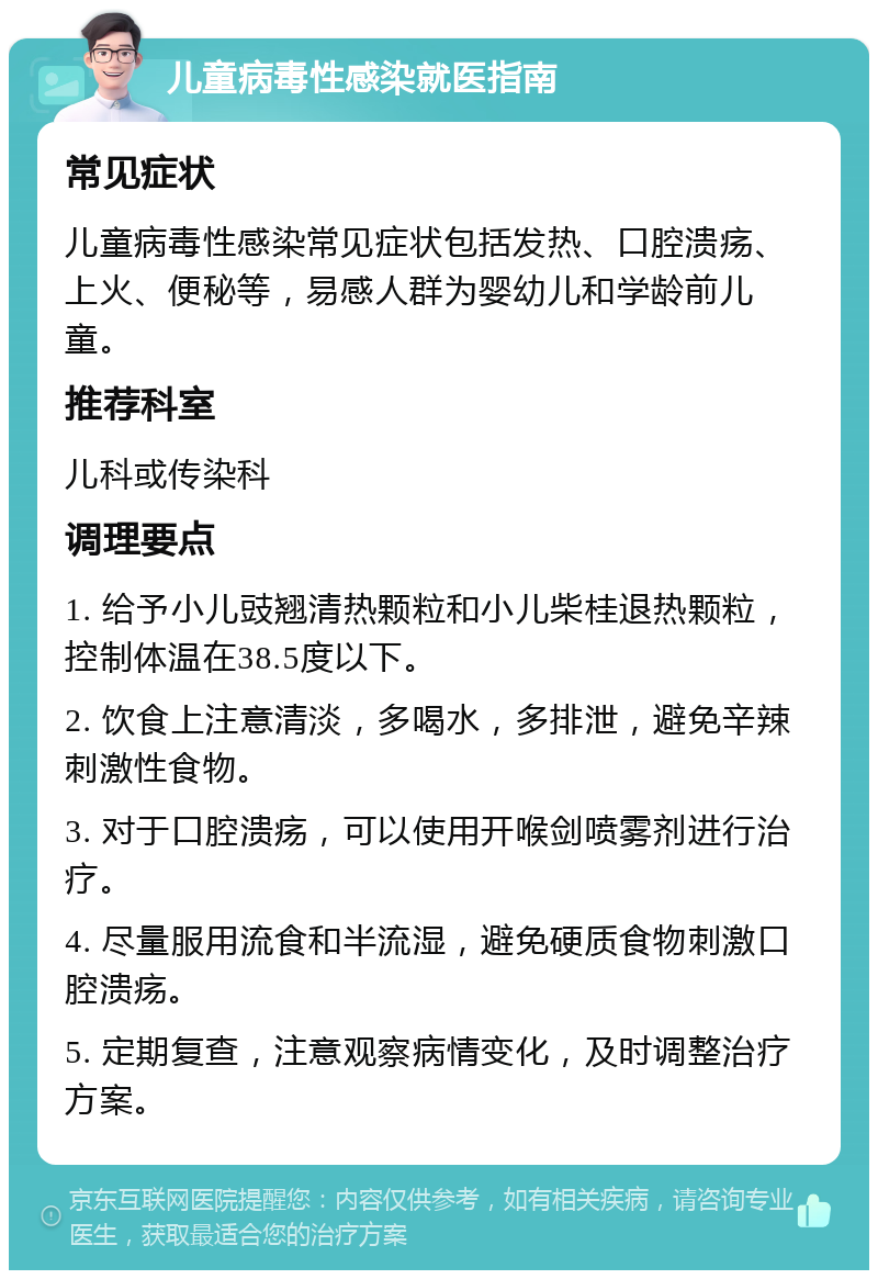 儿童病毒性感染就医指南 常见症状 儿童病毒性感染常见症状包括发热、口腔溃疡、上火、便秘等，易感人群为婴幼儿和学龄前儿童。 推荐科室 儿科或传染科 调理要点 1. 给予小儿豉翘清热颗粒和小儿柴桂退热颗粒，控制体温在38.5度以下。 2. 饮食上注意清淡，多喝水，多排泄，避免辛辣刺激性食物。 3. 对于口腔溃疡，可以使用开喉剑喷雾剂进行治疗。 4. 尽量服用流食和半流湿，避免硬质食物刺激口腔溃疡。 5. 定期复查，注意观察病情变化，及时调整治疗方案。