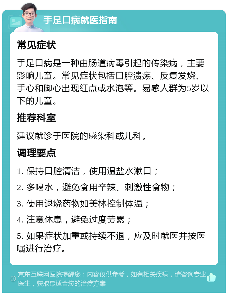 手足口病就医指南 常见症状 手足口病是一种由肠道病毒引起的传染病，主要影响儿童。常见症状包括口腔溃疡、反复发烧、手心和脚心出现红点或水泡等。易感人群为5岁以下的儿童。 推荐科室 建议就诊于医院的感染科或儿科。 调理要点 1. 保持口腔清洁，使用温盐水漱口； 2. 多喝水，避免食用辛辣、刺激性食物； 3. 使用退烧药物如美林控制体温； 4. 注意休息，避免过度劳累； 5. 如果症状加重或持续不退，应及时就医并按医嘱进行治疗。