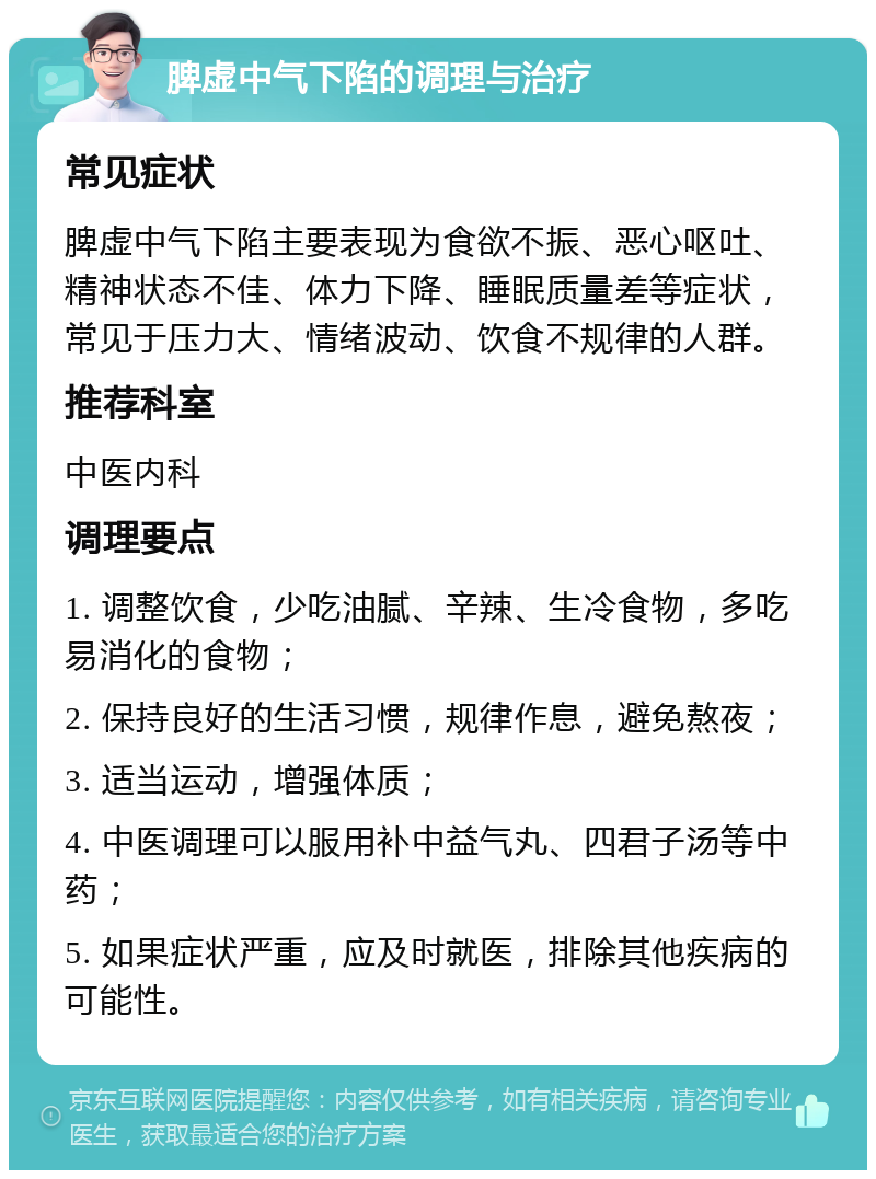 脾虚中气下陷的调理与治疗 常见症状 脾虚中气下陷主要表现为食欲不振、恶心呕吐、精神状态不佳、体力下降、睡眠质量差等症状，常见于压力大、情绪波动、饮食不规律的人群。 推荐科室 中医内科 调理要点 1. 调整饮食，少吃油腻、辛辣、生冷食物，多吃易消化的食物； 2. 保持良好的生活习惯，规律作息，避免熬夜； 3. 适当运动，增强体质； 4. 中医调理可以服用补中益气丸、四君子汤等中药； 5. 如果症状严重，应及时就医，排除其他疾病的可能性。