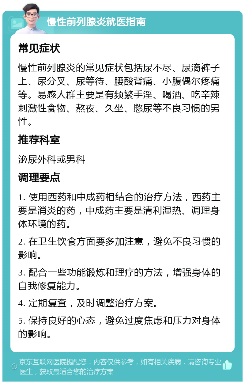 慢性前列腺炎就医指南 常见症状 慢性前列腺炎的常见症状包括尿不尽、尿滴裤子上、尿分叉、尿等待、腰酸背痛、小腹偶尔疼痛等。易感人群主要是有频繁手淫、喝酒、吃辛辣刺激性食物、熬夜、久坐、憋尿等不良习惯的男性。 推荐科室 泌尿外科或男科 调理要点 1. 使用西药和中成药相结合的治疗方法，西药主要是消炎的药，中成药主要是清利湿热、调理身体环境的药。 2. 在卫生饮食方面要多加注意，避免不良习惯的影响。 3. 配合一些功能锻炼和理疗的方法，增强身体的自我修复能力。 4. 定期复查，及时调整治疗方案。 5. 保持良好的心态，避免过度焦虑和压力对身体的影响。