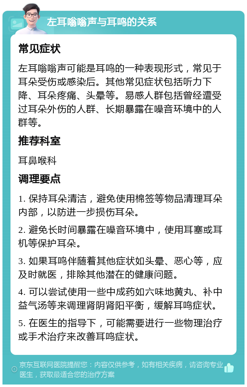 左耳嗡嗡声与耳鸣的关系 常见症状 左耳嗡嗡声可能是耳鸣的一种表现形式，常见于耳朵受伤或感染后。其他常见症状包括听力下降、耳朵疼痛、头晕等。易感人群包括曾经遭受过耳朵外伤的人群、长期暴露在噪音环境中的人群等。 推荐科室 耳鼻喉科 调理要点 1. 保持耳朵清洁，避免使用棉签等物品清理耳朵内部，以防进一步损伤耳朵。 2. 避免长时间暴露在噪音环境中，使用耳塞或耳机等保护耳朵。 3. 如果耳鸣伴随着其他症状如头晕、恶心等，应及时就医，排除其他潜在的健康问题。 4. 可以尝试使用一些中成药如六味地黄丸、补中益气汤等来调理肾阴肾阳平衡，缓解耳鸣症状。 5. 在医生的指导下，可能需要进行一些物理治疗或手术治疗来改善耳鸣症状。