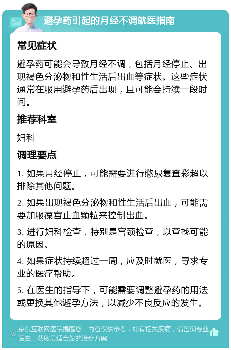 避孕药引起的月经不调就医指南 常见症状 避孕药可能会导致月经不调，包括月经停止、出现褐色分泌物和性生活后出血等症状。这些症状通常在服用避孕药后出现，且可能会持续一段时间。 推荐科室 妇科 调理要点 1. 如果月经停止，可能需要进行憋尿复查彩超以排除其他问题。 2. 如果出现褐色分泌物和性生活后出血，可能需要加服葆宫止血颗粒来控制出血。 3. 进行妇科检查，特别是宫颈检查，以查找可能的原因。 4. 如果症状持续超过一周，应及时就医，寻求专业的医疗帮助。 5. 在医生的指导下，可能需要调整避孕药的用法或更换其他避孕方法，以减少不良反应的发生。