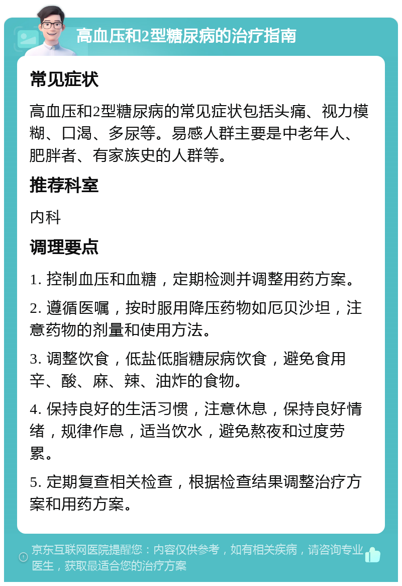 高血压和2型糖尿病的治疗指南 常见症状 高血压和2型糖尿病的常见症状包括头痛、视力模糊、口渴、多尿等。易感人群主要是中老年人、肥胖者、有家族史的人群等。 推荐科室 内科 调理要点 1. 控制血压和血糖，定期检测并调整用药方案。 2. 遵循医嘱，按时服用降压药物如厄贝沙坦，注意药物的剂量和使用方法。 3. 调整饮食，低盐低脂糖尿病饮食，避免食用辛、酸、麻、辣、油炸的食物。 4. 保持良好的生活习惯，注意休息，保持良好情绪，规律作息，适当饮水，避免熬夜和过度劳累。 5. 定期复查相关检查，根据检查结果调整治疗方案和用药方案。