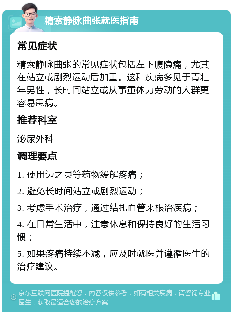 精索静脉曲张就医指南 常见症状 精索静脉曲张的常见症状包括左下腹隐痛，尤其在站立或剧烈运动后加重。这种疾病多见于青壮年男性，长时间站立或从事重体力劳动的人群更容易患病。 推荐科室 泌尿外科 调理要点 1. 使用迈之灵等药物缓解疼痛； 2. 避免长时间站立或剧烈运动； 3. 考虑手术治疗，通过结扎血管来根治疾病； 4. 在日常生活中，注意休息和保持良好的生活习惯； 5. 如果疼痛持续不减，应及时就医并遵循医生的治疗建议。