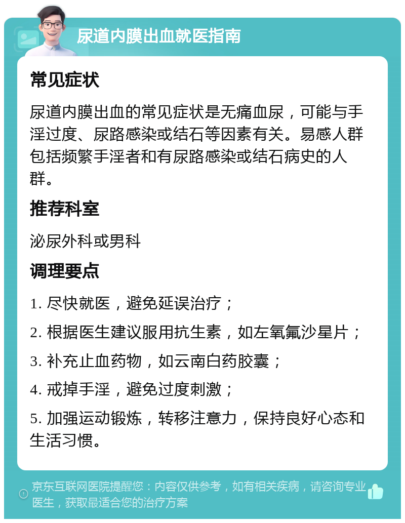 尿道内膜出血就医指南 常见症状 尿道内膜出血的常见症状是无痛血尿，可能与手淫过度、尿路感染或结石等因素有关。易感人群包括频繁手淫者和有尿路感染或结石病史的人群。 推荐科室 泌尿外科或男科 调理要点 1. 尽快就医，避免延误治疗； 2. 根据医生建议服用抗生素，如左氧氟沙星片； 3. 补充止血药物，如云南白药胶囊； 4. 戒掉手淫，避免过度刺激； 5. 加强运动锻炼，转移注意力，保持良好心态和生活习惯。