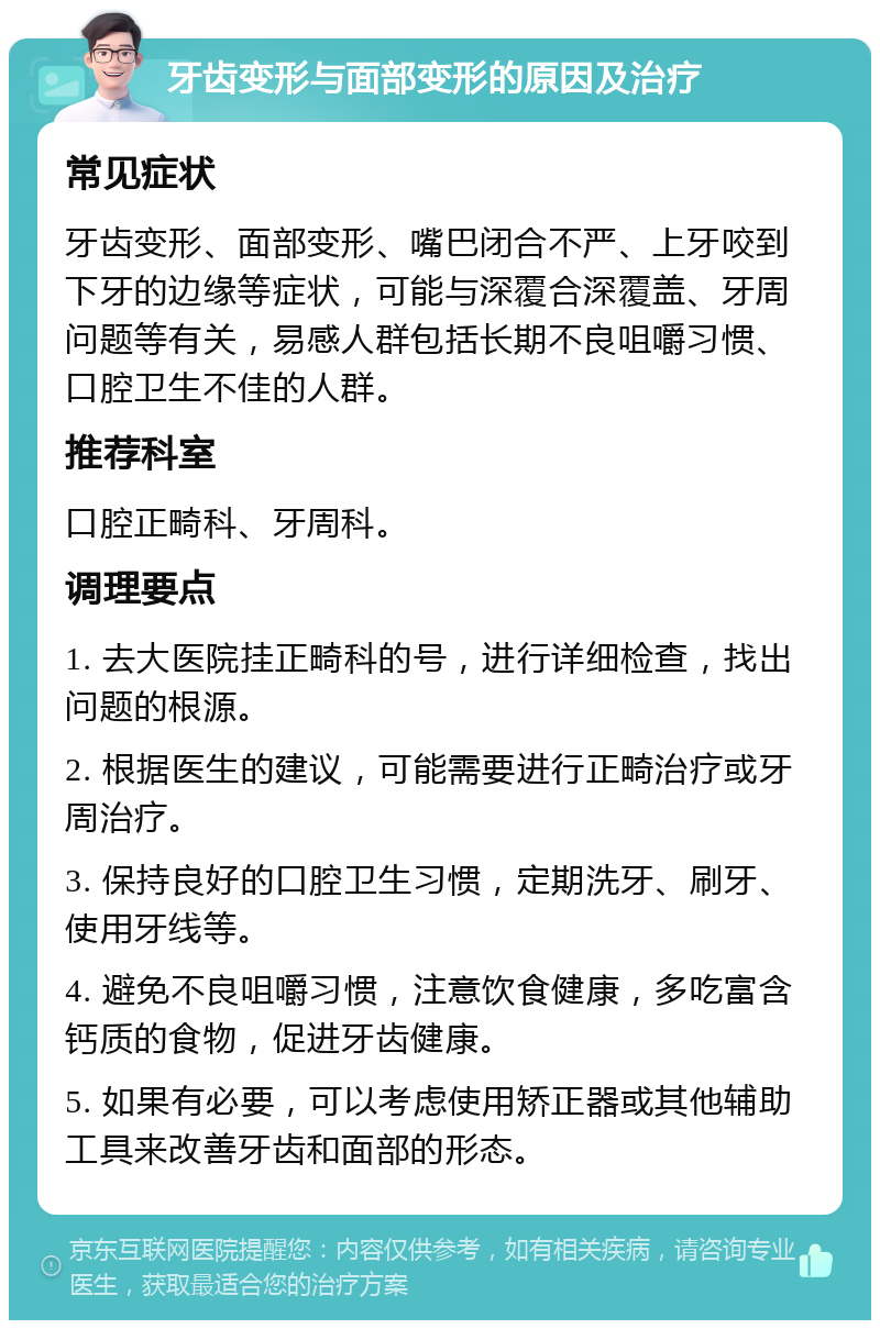 牙齿变形与面部变形的原因及治疗 常见症状 牙齿变形、面部变形、嘴巴闭合不严、上牙咬到下牙的边缘等症状，可能与深覆合深覆盖、牙周问题等有关，易感人群包括长期不良咀嚼习惯、口腔卫生不佳的人群。 推荐科室 口腔正畸科、牙周科。 调理要点 1. 去大医院挂正畸科的号，进行详细检查，找出问题的根源。 2. 根据医生的建议，可能需要进行正畸治疗或牙周治疗。 3. 保持良好的口腔卫生习惯，定期洗牙、刷牙、使用牙线等。 4. 避免不良咀嚼习惯，注意饮食健康，多吃富含钙质的食物，促进牙齿健康。 5. 如果有必要，可以考虑使用矫正器或其他辅助工具来改善牙齿和面部的形态。