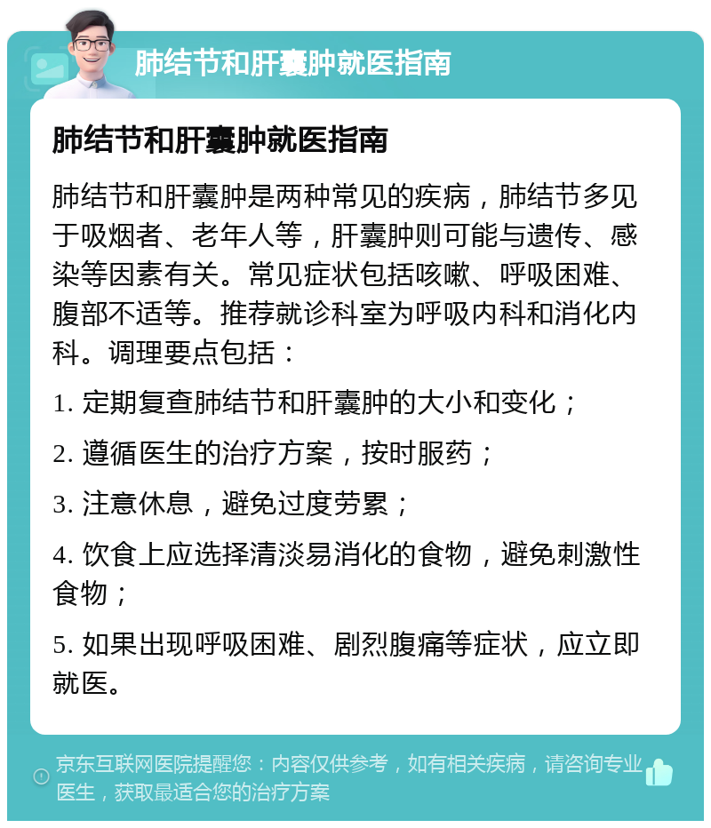 肺结节和肝囊肿就医指南 肺结节和肝囊肿就医指南 肺结节和肝囊肿是两种常见的疾病，肺结节多见于吸烟者、老年人等，肝囊肿则可能与遗传、感染等因素有关。常见症状包括咳嗽、呼吸困难、腹部不适等。推荐就诊科室为呼吸内科和消化内科。调理要点包括： 1. 定期复查肺结节和肝囊肿的大小和变化； 2. 遵循医生的治疗方案，按时服药； 3. 注意休息，避免过度劳累； 4. 饮食上应选择清淡易消化的食物，避免刺激性食物； 5. 如果出现呼吸困难、剧烈腹痛等症状，应立即就医。