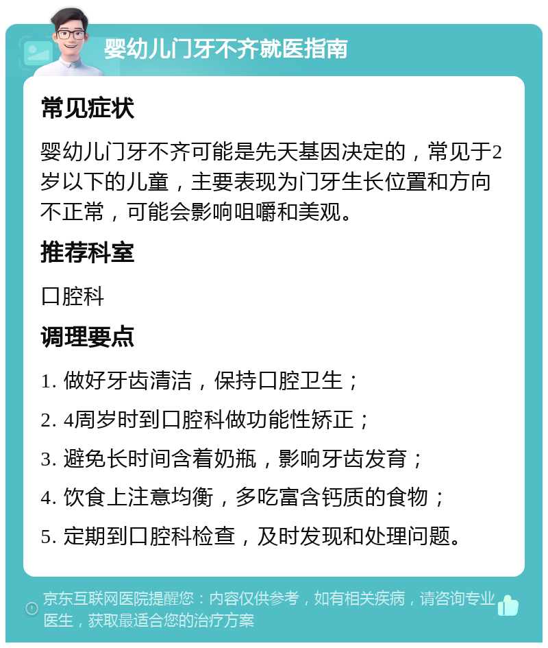 婴幼儿门牙不齐就医指南 常见症状 婴幼儿门牙不齐可能是先天基因决定的，常见于2岁以下的儿童，主要表现为门牙生长位置和方向不正常，可能会影响咀嚼和美观。 推荐科室 口腔科 调理要点 1. 做好牙齿清洁，保持口腔卫生； 2. 4周岁时到口腔科做功能性矫正； 3. 避免长时间含着奶瓶，影响牙齿发育； 4. 饮食上注意均衡，多吃富含钙质的食物； 5. 定期到口腔科检查，及时发现和处理问题。